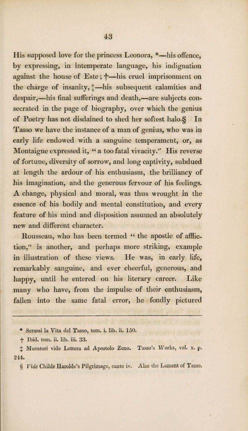 His supposed love for the princess Leonora, * * * §—his offence, by expressing, in intemperate language, his indignation against the house of Este; -J-—his cruel imprisonment on the charge of insanity, J—his subsequent calamities and despair,-—his final sufferings and death,—are subjects con¬ secrated in the page of biography, over which the genius of Poetry has not disdained to shed her softest halo.§ In Tasso we have the instance of a man of genius, who was in early life endowed with a sanguine temperament, or, as Montaigne expressed it, 44 a too fatal vivacity.” His reverse of fortune, diversity of sorrow, and long captivity, subdued at length the ardour of his enthusiasm, the brilliancy of his imagination, and the generous fervour of his feelings. A change, physical and moral, was thus wrought in the essence of his bodily and mental constitution, and every feature of his mind and disposition assumed an absolutely new and different character. Rousseau, who has been termed 64 the apostle of afflic¬ tion, is another, and perhaps more striking, example in illustration of these views. He was, in early life, remarkably sanguine, and ever cheerful, generous, and happy, until he entered on his literary career. Like many who have, from the impulse of their enthusiasm, fallen into the same fatal error, he fondly pictured * Serassi la Vita del Tasso, tom. i. lib. ii. 150. -J- Ibid. tom. ii. lib. iii. 33. % Muratori vide Lettera ad Apo3tolo Zeno. Tasso’s Works, vol. x. p. 244. § Vide Childe Harolde’s Pilgrimage, canto iv. Also the Lament of Tasso.