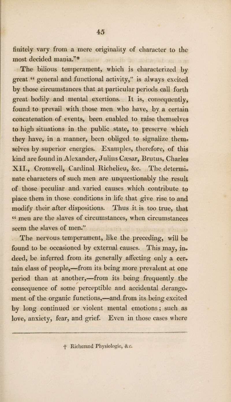 finitely vary from a mere originality of character to the most decided mania.”* The bilious temperament, which is characterized by great “ general and functional activity,” is always excited by those circumstances that at particular periods call forth great bodily and mental exertions. It is, consequently, found to prevail with those men who have, by a certain concatenation of events, been enabled to raise themselves to high situations in the public state, to preserve which they have, in a manner, been obliged to signalize them¬ selves by superior energies. Examples, therefore, of this kind are found in Alexander, Julius Caesar, Brutus, Charles XII., Cromwell, Cardinal Richelieu, &c. The determi¬ nate characters of such men are unquestionably the result of those peculiar and varied causes which contribute to place them in those conditions in life that give rise to and modify their after dispositions. Thus it is too true, that <c men are the slaves of circumstances, when circumstances seem the slaves of men.” The nervous temperament, like the preceding, will be found to be occasioned by external causes. This may, in¬ deed, be inferred from its generally affecting only a cer¬ tain class of people,—from its being more prevalent at one period than at another,—from its being frequently the consequence of some perceptible and accidental derange¬ ment of the organic functions,—and from its being excited by long continued or violent mental emotions; such as love, anxiety, fear, and grief. Even in those cases where •f Richerand Physiologie, &c.