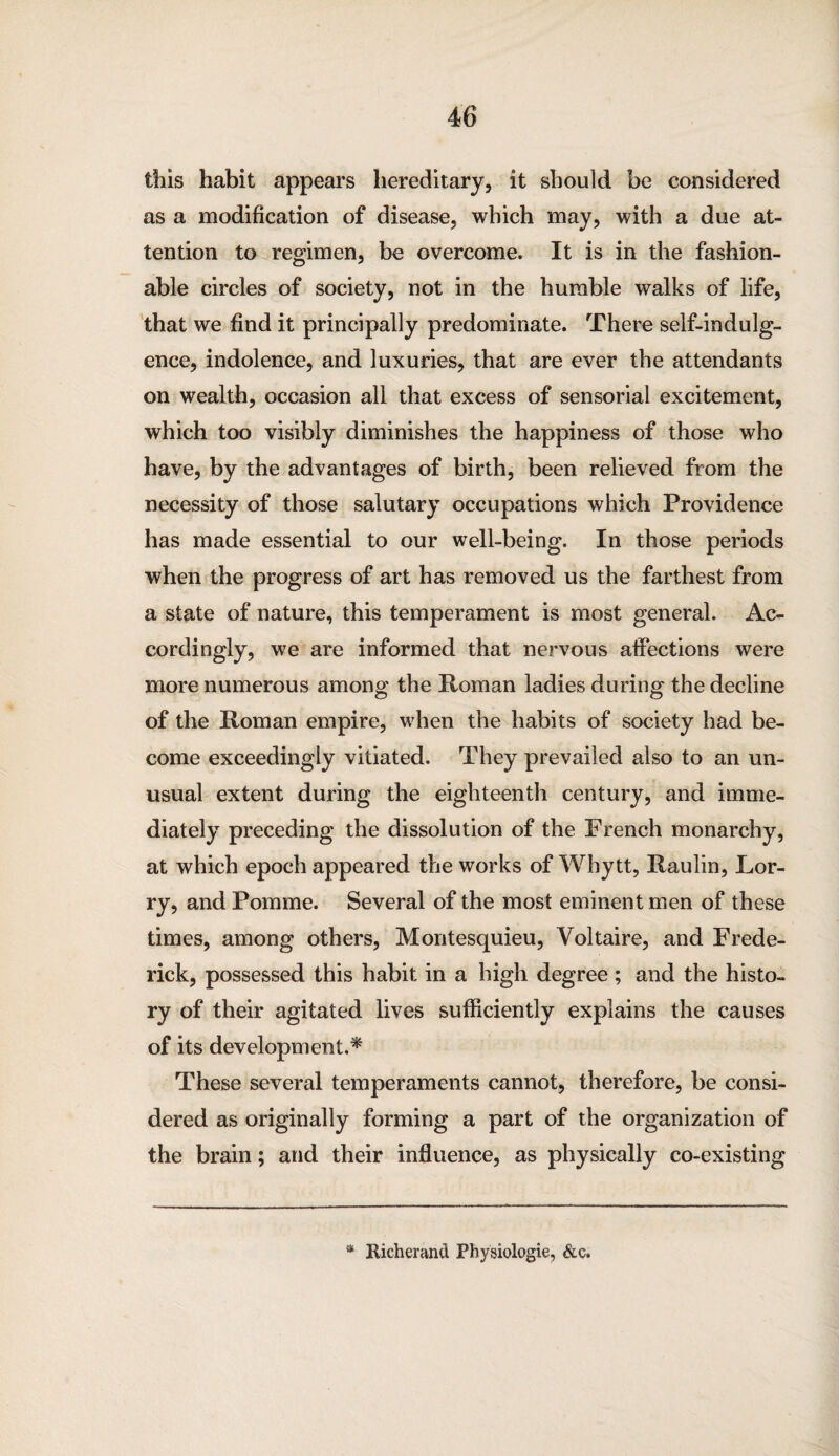 this habit appears hereditary, it should be considered as a modification of disease, which may, with a due at¬ tention to regimen, be overcome. It is in the fashion¬ able circles of society, not in the humble walks of life, that we find it principally predominate. There self-indulg¬ ence, indolence, and luxuries, that are ever the attendants on wealth, occasion all that excess of sensorial excitement, which too visibly diminishes the happiness of those who have, by the advantages of birth, been relieved from the necessity of those salutary occupations which Providence has made essential to our well-being. In those periods when the progress of art has removed us the farthest from a state of nature, this temperament is most general. Ac¬ cordingly, we are informed that nervous affections were more numerous among the Roman ladies during the decline of the Roman empire, when the habits of society had be¬ come exceedingly vitiated. They prevailed also to an un¬ usual extent during the eighteenth century, and imme¬ diately preceding the dissolution of the French monarchy, at which epoch appeared the works of Why tt, Raulin, Lor¬ ry, and Pomme. Several of the most eminent men of these times, among others, Montesquieu, Voltaire, and Frede¬ rick, possessed this habit in a high degree ; and the histo¬ ry of their agitated lives sufficiently explains the causes of its development.* These several temperaments cannot, therefore, be consi¬ dered as originally forming a part of the organization of the brain; and their influence, as physically co-existing