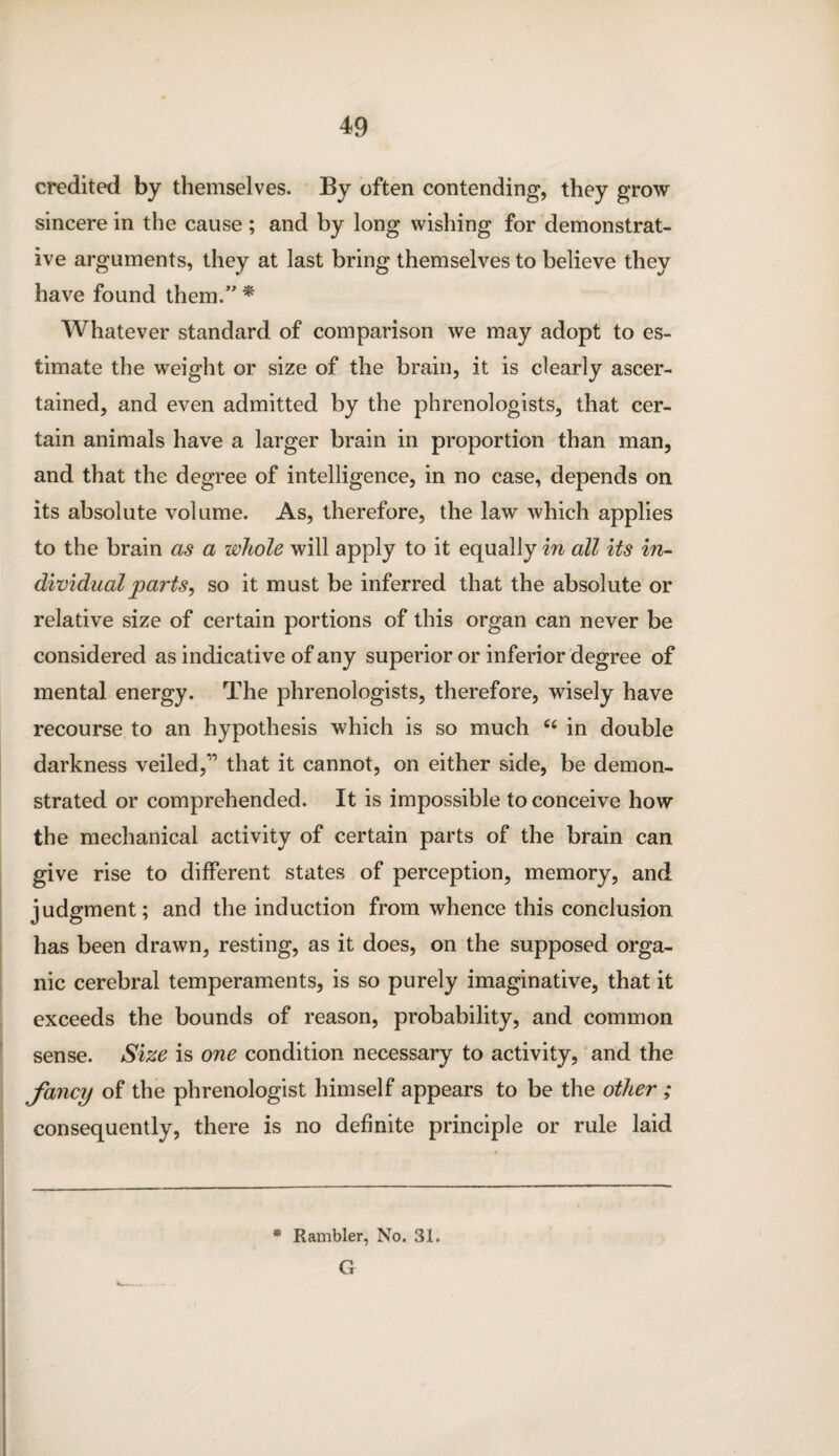 credited by themselves. By often contending, they grow sincere in the cause; and by long wishing for demonstrat¬ ive arguments, they at last bring themselves to believe they have found them.” * Whatever standard of comparison we may adopt to es¬ timate the weight or size of the brain, it is clearly ascer¬ tained, and even admitted by the phrenologists, that cer¬ tain animals have a larger brain in proportion than man, and that the degree of intelligence, in no case, depends on its absolute volume. As, therefore, the law which applies to the brain as a whole will apply to it equally in all its in¬ dividual parts, so it must be inferred that the absolute or relative size of certain portions of this organ can never be considered as indicative of any superior or inferior degree of mental energy. The phrenologists, therefore, wisely have recourse to an hypothesis which is so much c< in double darkness veiled,” that it cannot, on either side, be demon¬ strated or comprehended. It is impossible to conceive how the mechanical activity of certain parts of the brain can give rise to different states of perception, memory, and judgment; and the induction from whence this conclusion has been drawn, resting, as it does, on the supposed orga¬ nic cerebral temperaments, is so purely imaginative, that it exceeds the bounds of reason, probability, and common sense. Size is one condition necessary to activity, and the fancy of the phrenologist himself appears to be the other ; consequently, there is no definite principle or rule laid * Rambler, No. 31. G
