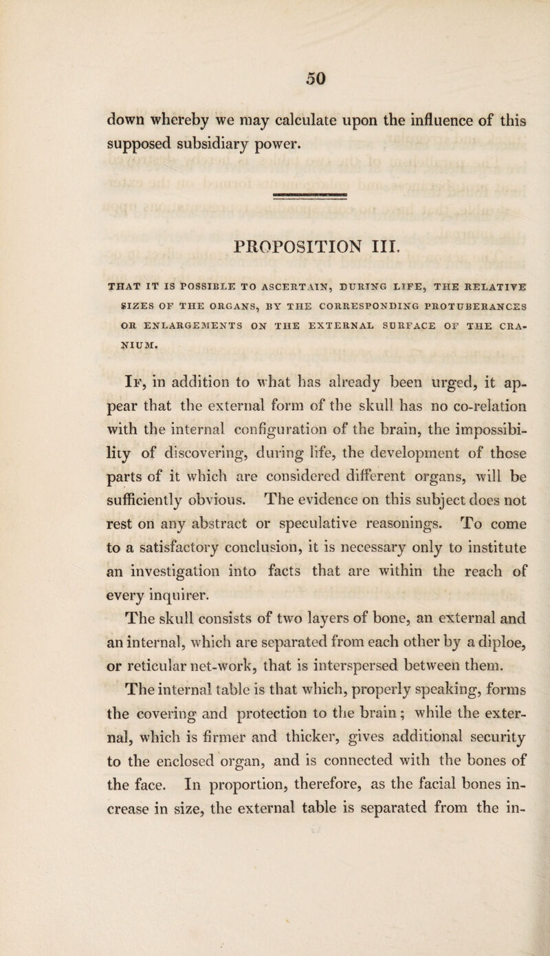 down whereby we may calculate upon the influence of this supposed subsidiary power. PROPOSITION III. THAT IT IS POSSIBLE TO ASCERTAIN, DURING LIFE, THE RELATIVE SIZES OF THE ORGANS, BY THE CORRESPONDING PROTUBERANCES OR ENLARGEMENTS ON THE EXTERNAL SURFACE OF THE CRA¬ NIUM. If, in addition to what has already been urged, it ap¬ pear that the external form of the skull has no co-relation with the internal configuration of the brain, the impossibi¬ lity of discovering, during life, the development of those parts of it which are considered different organs, will be sufficiently obvious. The evidence on this subject does not rest on any abstract or speculative reasonings. To come to a satisfactory conclusion, it is necessary only to institute an investigation into facts that are within the reach of every inquirer. The skull consists of two layers of bone, an external and an internal, which are separated from each other by a diploe, or reticular net-work, that is interspersed between them. The internal table is that which, properly speaking, forms the covering and protection to the brain; while the exter¬ nal, which is firmer and thicker, gives additional security to the enclosed organ, and is connected with the bones of the face. In proportion, therefore, as the facial bones in¬ crease in size, the external table is separated from the in-