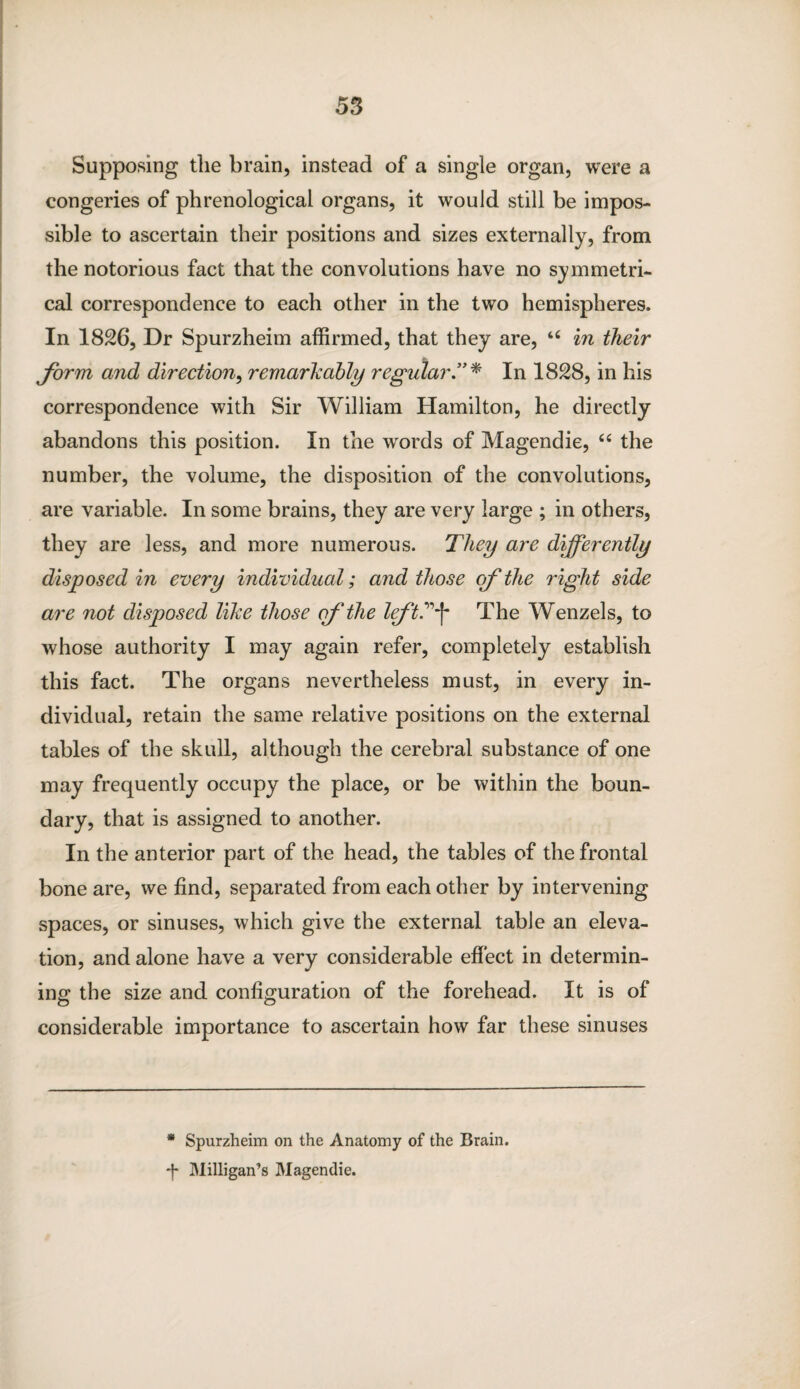 Supposing tlie brain, instead of a single organ, were a congeries of phrenological organs, it would still be impos¬ sible to ascertain their positions and sizes externally, from the notorious fact that the convolutions have no symmetri¬ cal correspondence to each other in the two hemispheres. In 1826, Dr Spurzheim affirmed, that they are, u in their form and direction, remarkably regular.”* In 1828, in his correspondence with Sir William Hamilton, he directly abandons this position. In the words of Magendie, “ the number, the volume, the disposition of the convolutions, are variable. In some brains, they are very large ; in others, they are less, and more numerous. They are differently disposed in every individual; and those of the right side are riot disposed like those of the left?\ The Wenzels, to whose authority I may again refer, completely establish this fact. The organs nevertheless must, in every in¬ dividual, retain the same relative positions on the external tables of the skull, although the cerebral substance of one may frequently occupy the place, or be within the boun¬ dary, that is assigned to another. In the anterior part of the head, the tables of the frontal bone are, we find, separated from each other by intervening spaces, or sinuses, which give the external table an eleva¬ tion, and alone have a very considerable effect in determin¬ ing the size and configuration of the forehead. It is of considerable importance to ascertain how far these sinuses * Spurzheim on the Anatomy of the Brain. ■f Milligan’s Magendie.