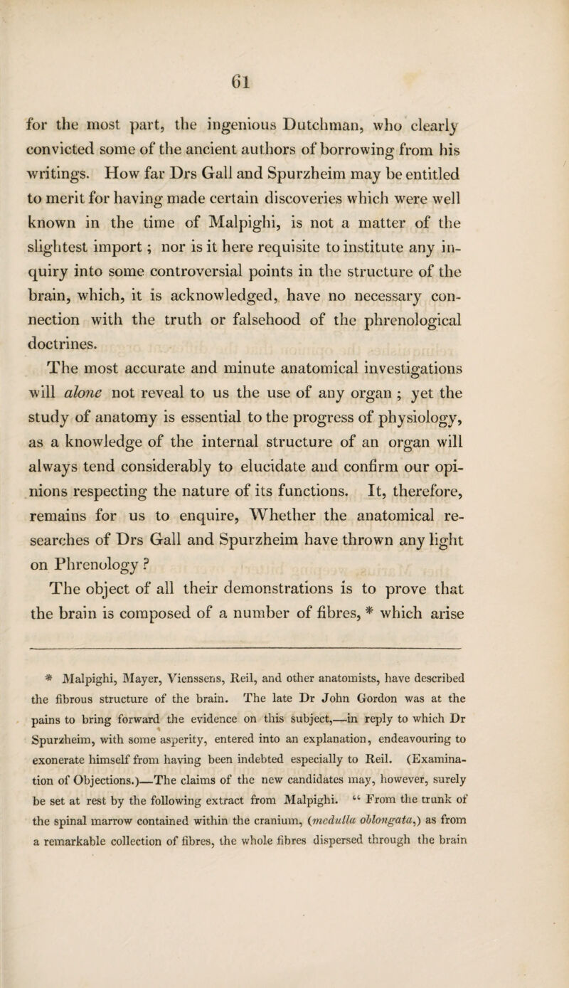 for the most part, the ingenious Dutchman, who clearly convicted some of the ancient authors of borrowing from his writings. How far Drs Gall and Spurzheim may be entitled to merit for having made certain discoveries which were well known in the time of Malpighi, is not a matter of the slightest import; nor is it here requisite to institute any in¬ quiry into some controversial points in the structure of the brain, which, it is acknowledged, have no necessary con¬ nection with the truth or falsehood of the phrenological doctrines. The most accurate and minute anatomical investigations will alorie not reveal to us the use of any organ ; yet the study of anatomy is essential to the progress of physiology, as a knowledge of the internal structure of an organ will always tend considerably to elucidate and confirm our opi¬ nions respecting the nature of its functions. It, therefore, remains for us to enquire, Whether the anatomical re¬ searches of Drs Gall and Spurzheim have thrown any light on Phrenology ? The object of all their demonstrations is to prove that the brain is composed of a number of fibres, * which arise * Malpighi, Mayer, Vienssens, Reil, and other anatomists, have described the fibrous structure of the brain. The late Dr John Gordon was at the pains to bring forward the evidence on this subject,—in reply to which Dr Spurzheim, with some asperity, entered into an explanation, endeavouring to exonerate himself from having been indebted especially to Reil. (Examina¬ tion of Objections.)—The claims of the new candidates may, however, surely be set at rest by the following extract from Malpighi. 44 From the trunk of the spinal marrow contained within the cranium, (medulla oblongata,) as from a remarkable collection of fibres, the whole fibres dispersed through the brain