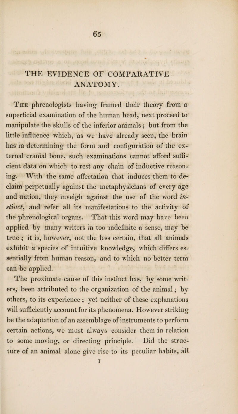 THE EVIDENCE OF COMPARATIVE ANATOMY. The phrenologists having framed their theory from a superficial examination of the human head, next proceed to manipulate the skulls of the inferior animals; but from the little influence which, as we have already seen, the brain has in determining the form and configuration of the ex¬ ternal cranial bone, such examinations cannot afford suffi¬ cient data on which to rest any chain of inductive reason¬ ing. With the same affectation that induces them to de¬ claim perpetually against the metaphysicians of every age and nation, they inveigh against the use of the word in¬ stinct, and refer all its manifestations to the activity of the phrenological organs. That this word may have been applied by many writers in too indefinite a sense, may be true ; it is, however, not the less certain, that all animals exhibit a species of intuitive knowledge, which differs es¬ sentially from human reason, and to which no better term can be applied. The proximate cause of this instinct has, by some writ¬ ers, been attributed to the organization of the animal; by others, to its experience ; yet neither of these explanations will sufficiently account for its phenomena. However striking be the adaptation of an assemblage of instruments to perform certain actions, we must always consider them in relation to some moving, or directing principle. Did the struc¬ ture of an animal alone give rise to its peculiar habits, all I