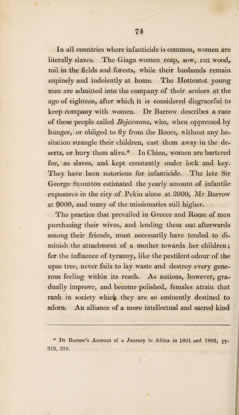 In all countries where infanticide is common, women are literally slaves. The Giaga women reap, sow, cut wood, toil in the fields and forests, while their husbands remain supinely and indolently at home. The Hottentot young men are admitted into the company of their seniors at the age of eighteen, after which it is considered disgraceful to keep company with women. Dr Barrow describes a race of these people called Bojesmans, who, when oppressed by hunger, or obliged to fly from the Boors, without any he¬ sitation strangle their children, cast them away in the de¬ serts, or bury them alive.* In China, women are bartered for, as slaves, and kept constantly under lock and key. They have been notorious for infanticide. The late Sir George Staunton estimated the yearly amount of infantile exposures in the city of Pekin alone at 2000, Mr Barrow at 9000, and many of the missionaries still higher. The practice that prevailed in Greece and Rome of men purchasing their wives, and lending them out afterwards among their friends, must necessarily have tended to di¬ minish the attachment of a mother towards her children; for the influence of tyranny, like the pestilent odour of the upas tree, never fails to lay waste and destroy every gene¬ rous feeling within its reach. As nations, however, gra¬ dually improve, and become polished, females attain that rank in society which they are so eminently destined to adorn. An alliance of a more intellectual and sacred kind * Dr Barrow’s Account of a Journey in Africa in 1801 and 1802, pp. 378, 379.