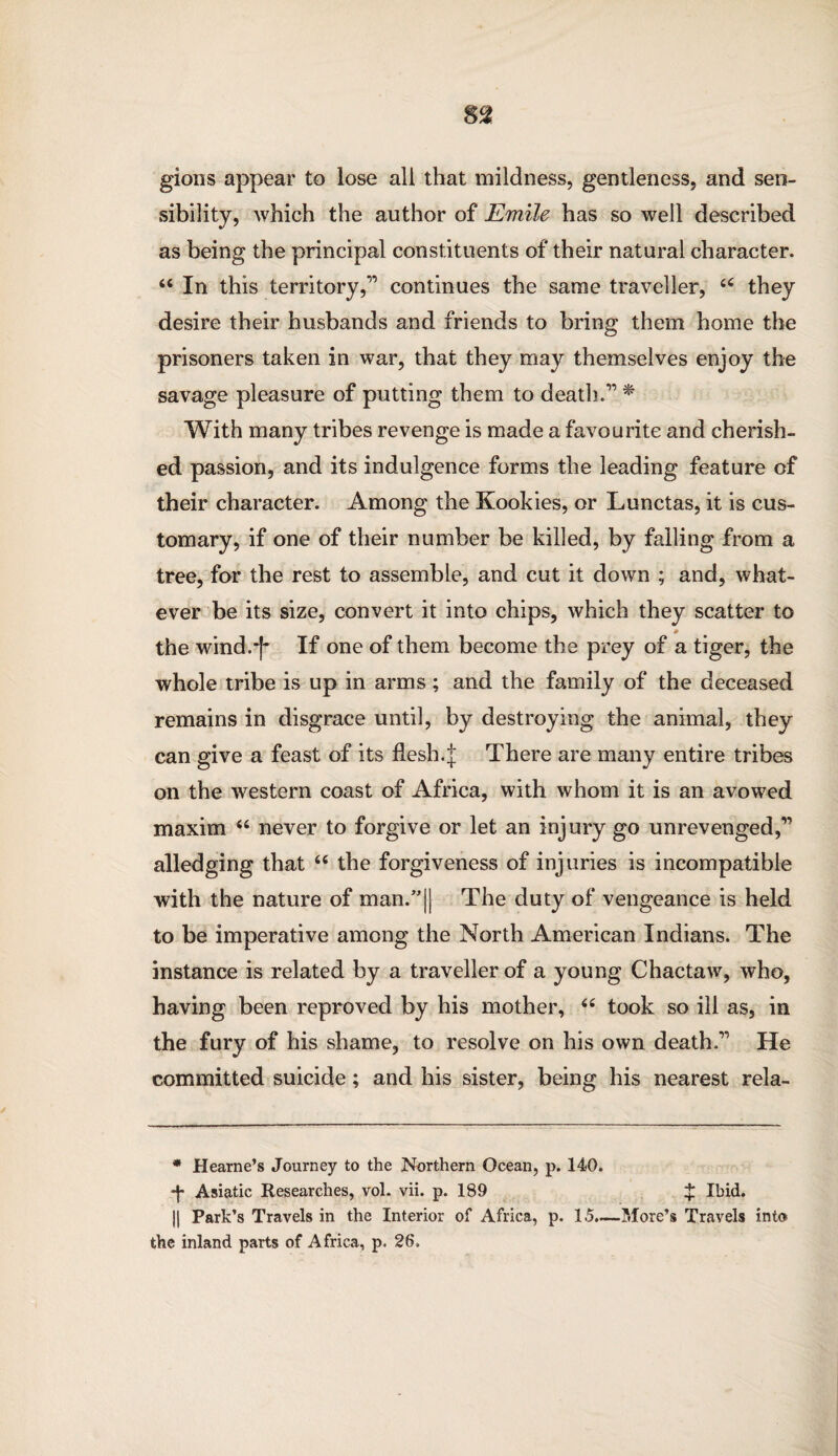 gions appear to lose all that mildness, gentleness, and sen¬ sibility, which the author of Emile has so well described as being the principal constituents of their natural character. u In this territory,” continues the same traveller, 44 they desire their husbands and friends to bring them home the prisoners taken in war, that they may themselves enjoy the savage pleasure of putting them to death.” * With many tribes revenge is made a favourite and cherish¬ ed passion, and its indulgence forms the leading feature of their character. Among the Kookies, or Lunctas, it is cus¬ tomary, if one of their number be killed, by falling from a tree, for the rest to assemble, and cut it down ; and, what¬ ever be its size, convert it into chips, which they scatter to * the wind.-f* If one of them become the prey of a tiger, the whole tribe is up in arms ; and the family of the deceased remains in disgrace until, by destroying the animal, they can give a feast of its flesh.J There are many entire tribes on the western coast of Africa, with whom it is an avowed maxim 44 never to forgive or let an injury go unrevenged,” alledging that 44 the forgiveness of injuries is incompatible with the nature of man.”|| The duty of vengeance is held to be imperative among the North American Indians. The instance is related by a traveller of a young Chactaw, who, having been reproved by his mother, 44 took so ill as, in the fury of his shame, to resolve on his own death.” He committed suicide; and his sister, being his nearest rela- * Hearne’s Journey to the Northern Ocean, p. 140. -j- Asiatic Researches, vol. vii. p. 189 $ Ibid. || Park’s Travels in the Interior of Africa, p. 15.—More’s Travels into the inland parts of Africa, p. 26.