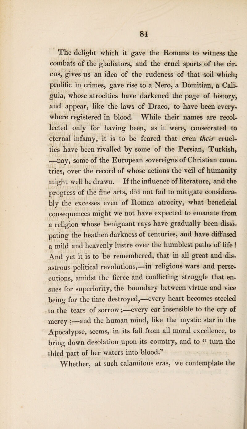 The delight which it gave the Romans to witness the combats of the gladiators, and the cruel sports of the cir¬ cus, gives us an idea of the rudeness of that soil which,' prolific in crimes, gave rise to a Nero, a Domitian, a Cali¬ gula, whose atrocities have darkened the page of history, and appear, like the laws of Draco, to have been every¬ where registered in blood. While their names are recol¬ lected only for having been, as it were, consecrated to eternal infamy, it is to be feared that even their cruel- ties have been rivalled by some of the Persian, Turkish, —nay, some of the European sovereigns of Christian coun¬ tries, over the record of whose actions the veil of humanity might well be drawn. If the influence of literature, and the progress of the fine arts, did not fail to mitigate considera¬ bly the excesses even of Roman atrocity, what beneficial consequences might we not have expected to emanate from a religion whose benignant rays have gradually been dissi¬ pating the heathen darkness of centuries, and have diffused a mild and heavenly lustre over the humblest paths of life I And yet it is to be remembered, that in all great and dis¬ astrous political revolutions,—in religious wars and perse¬ cutions, amidst the fierce and conflicting struggle that en¬ sues for superiority, the boundary between virtue and vice being for the time destroyed,—every heart becomes steeled to the tears of sorrow ;—every ear insensible to the cry of mercy ;—and the human mind, like the mystic star in the Apocalypse, seems, in its fall from all moral excellence, to bring down desolation upon its country, and to “ turn the third part of her waters into blood.11 Whether, at such calamitous eras, we contemplate the