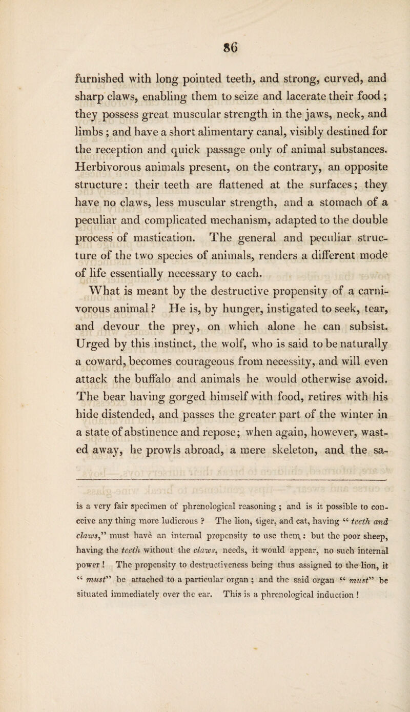 furnished with long pointed teeth, and strong, curved, and sharp claws, enabling them to seize and lacerate their food; they possess great muscular strength in the jaws, neck, and limbs; and have a short alimentary canal, visibly destined for the reception and quick passage only of animal substances. Herbivorous animals present, on the contrary, an opposite structure: their teeth are flattened at the surfaces; they have no claws, less muscular strength, and a stomach of a peculiar and complicated mechanism, adapted to the double process of mastication. The general and peculiar struc¬ ture of the two species of animals, renders a different mode of life essentially necessary to each. What is meant by the destructive propensity of a carni¬ vorous animal ? He is, by hunger, instigated to seek, tear, and devour the prey, on which alone he can subsist. Urged by this instinct, the wolf, who is said to be naturally a coward, becomes courageous from necessity, and will even attack the buffalo and animals he would otherwise avoid. The bear having gorged himself with food, retires with his hide distended, and passes the greater part of the winter in a state of abstinence and repose; when again, however, wast¬ ed away, he prowls abroad, a mere skeleton, and the sa- is a very fair specimen of phrenological reasoning ; and is it possible to con¬ ceive any thing more ludicrous ? The lion, tiger, and cat, having u teeth and claws ” must have an internal propensity to use them : but the poor sheep, having the teeth without the claws, needs, it would appear, no such internal power ! The propensity to destructiveness being thus assigned to the lion, it “ must''' be attached to a particular organ ; and the said organ u must” be situated immediately over the ear. This is a phrenological induction !