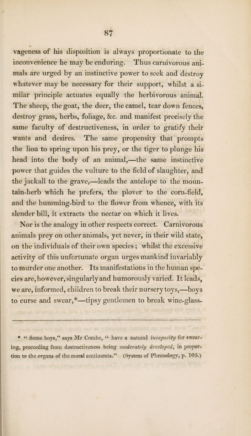 vageness of his disposition is always proportionate to the inconvenience he may be enduring. Thus carnivorous ani¬ mals are urged by an instinctive power to seek and destroy whatever may be necessary for their support, whilst a si¬ milar principle actuates equally the herbivorous animal. The sheep, the goat, the deer, the camel, tear down fences, destroy grass, herbs, foliage, &c. and manifest precisely the same faculty of destructiveness, in order to gratify their wants and desires. The same propensity that prompts the lion to spring upon his prey, or the tiger to plunge his head into the body of an animal,—the same instinctive power that guides the vulture to the field of slaughter, and the jackall to the grave,—leads the antelope to the moun¬ tain-herb which he prefers, the plover to the corn-field, and the humming-bird to the flower from whence, with its slender bill, it extracts the nectar on which it lives. Nor is the analogy in other respects correct. Carnivorous animals prey on other animals, yet never, in their wild state, on the individuals of their own species; whilst the excessive activity of this unfortunate organ urges mankind invariably to murder one another. Its manifestations in the human spe¬ cies are, however, singularly and humorously varied. It leads, we are, informed, children to break their nursery toys,—boys - to curse and swear,*—tipsy gentlemen to break wine-glass- * u Some boys,” says Mr Combe, u have a natural incapacity for swear¬ ing, proceeding from destructiveness being moderately developed, in propor¬ tion to the organs of the moral sentiments.” (System of Phrenology, p. 105.)