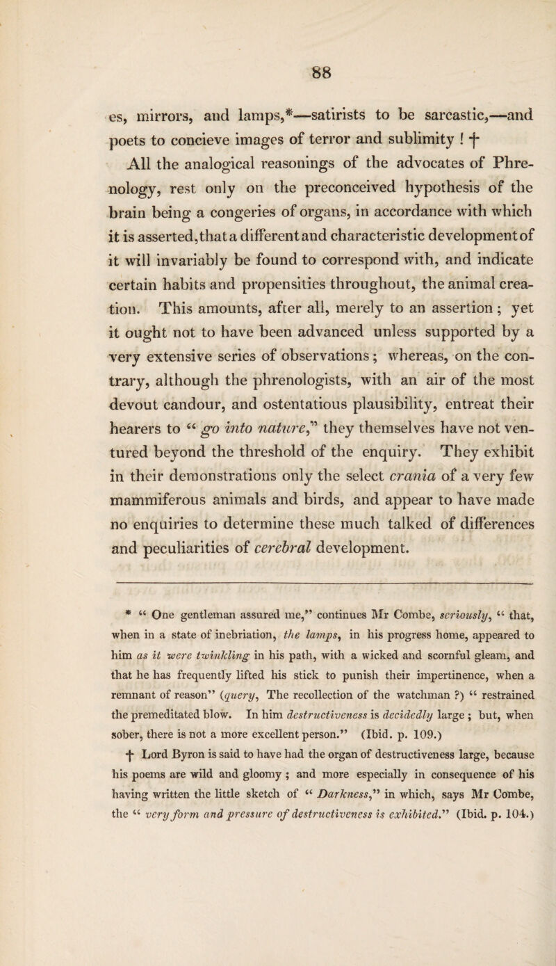 es, mirrors, and lamps,*—satirists to be sarcastic,—and poets to concieve images of terror and sublimity ! -f- All the analogical reasonings of the advocates of Phre¬ nology, rest only on the preconceived hypothesis of the brain being a congeries of organs, in accordance with which it is asserted, that a different and characteristic developmentof it will invariably be found to correspond with, and indicate certain habits and propensities throughout, the animal crea¬ tion. This amounts, after all, merely to an assertion; yet it ought not to have been advanced unless supported by a very extensive series of observations; whereas, on the con¬ trary, although the phrenologists, with an air of the most devout candour, and ostentatious plausibility, entreat their hearers to “ go into nature,” they themselves have not ven¬ tured beyond the threshold of the enquiry. They exhibit in their demonstrations only the select crania of a very few mammiferous animals and birds, and appear to have made no enquiries to determine these much talked of differences and peculiarities of cerebral development. * 44 One gentleman assured me,” continues Mr Combe, seriously, 44 that, when in a state of inebriation, the lamps, in his progress home, appeared to him as it ‘were twinkling in his path, with a wicked and scornful gleam, and that he has frequently lifted his stick to punish their impertinence, when a remnant of reason” (query, The recollection of the watchman ?) 44 restrained the premeditated blow. In him destructiveness is decidedly large ; but, when sober, there is not a more excellent person.” (Ibid. p. 109.) -J* Lord Byron is said to have had the organ of destructiveness large, because his poems are wild and gloomy ; and more especially in consequence of his having written the little sketch of 44 Darkness,” in which, says Mr Combe, the 44 very form and pressure of destructiveness is exhibited.” (Ibid. p. 104.)