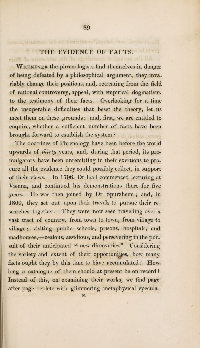 THE EVIDENCE OF FACTS. Whenever the phrenologists find themselves in danger of being defeated by a philosophical argument, they inva¬ riably change their positions, and, retreating from the field of rational controversy, appeal, with empirical dogmatism, to the testimony of their facts. Overlooking for a time the insuperable difficulties that beset the theory, let us meet them on these grounds; and, first, we are entitled to enquire, whether a sufficient number of facts have been brought forward to establish the system ? The doctrines of Phrenology have been before the world upwards of thirty years, and, during that period, its pro¬ mulgators have been unremitting in their exertions to pro¬ cure all the evidence they could possibly collect, in support of their views. In 1796, Dr Gall commenced lecturing at Vienna, and continued his demonstrations there for five years. He was then joined by Dr Spurzheim ; and, in 1800, they set out upon their travels to pursue their re¬ searches together. They were now seen travelling over a vast tract of country, from town to town, from village to village; visiting public schools, prisons, hospitals, and madhouses,—zealous, assidious, and persevering in the pur¬ suit of their anticipated “ new discoveries.” Considering the variety and extent of their opportunities, how many facts ought they by this time to have accumulated ! How long a catalogue of them should at present be on record ? Instead of this, on examining their works, we find page after page replete with glimmering metaphysical specula- M