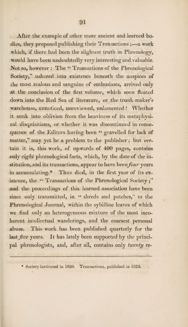 After the example of other more ancient and learned bo¬ dies, they proposed publishing their Transactions ;—a work which, if there had been the slightest truth in Phrenology, would have been undoubtedly very interesting and valuable. Not so, however : The 44 Transactions of the Phrenological Society,” ushered into existence beneath the auspices of the most zealous and sanguine of enthusiasts, arrived only at the conclusion of the first volume, which soon floated down into the lied Sea of literature, or the trunk-maker’s warehouse, unnoticed, unreviewed, unlamented ! Whether it sunk into oblivion from the heaviness of its metaphysi¬ cal disquisitions, or whether it was discontinued in conse¬ quence of the Editors having been 44 gravelled for lack of matter,” may yet be a problem to the publisher ; but cer¬ tain it is, this work, of upwards of 400 pages, contains only eight phrenological facts, which, by the date of the in¬ stitution, and its transactions, appear to have been four years in accumulating.* Thus died, in the first year of its ex¬ istence, the 44 Transactions of the Phrenological Society and the proceedings of this learned association have been since only transmitted, in 44 shreds and patches,” to the Phrenological Journal, within the sybilline leaves of which we find only an heterogeneous mixture of the most inco¬ herent intellectual wanderings, and the coarsest personal abuse. This work has been published quarterly for the last Jive years. It has lately been supported by the princi¬ pal phrenologists, and, after all, contains only twenty re- * Society instituted in 1820. Transactions, published in 1824.