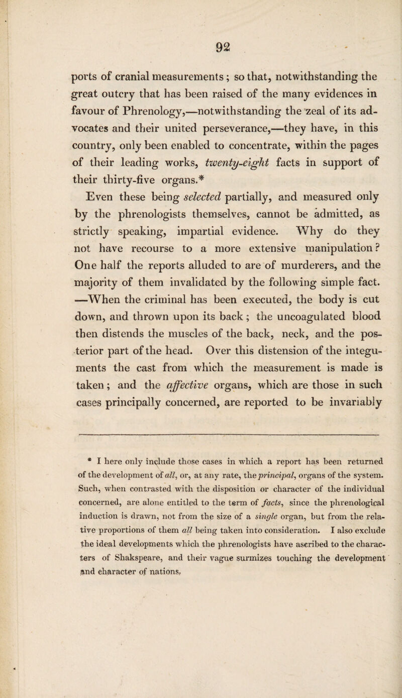 ports of cranial measurements; so that, notwithstanding the great outcry that has been raised of the many evidences in favour of Phrenology,—notwithstanding the zeal of its ad¬ vocates and their united perseverance,—they have, in this country, only been enabled to concentrate, within the pages of their leading works, twenty-eight facts in support of their thirty-five organs.* Even these being selected partially, and measured only by the phrenologists themselves, cannot be admitted, as strictly speaking, impartial evidence. Why do they not have recourse to a more extensive manipulation ? One half the reports alluded to are of murderers, and the majority of them invalidated by the following simple fact. —When the criminal has been executed, the body is cut down, and thrown upon its back; the uncoagulated blood then distends the muscles of the back, neck, and the pos¬ terior part of the head. Over this distension of the integu¬ ments the cast from which the measurement is made is taken; and the affective organs, which are those in such cases principally concerned, are reported to be invariably * I here only include those cases in which a report has been returned of the development of all, or, at any rate, the principal, organs of the system. Such, when contrasted with the disposition or character of the individual concerned, are alone entitled to the term of facts, since the phrenological induction is drawn, not from the size of a single organ, but from the rela¬ tive proportions of them all being taken into consideration. I also exclude the ideal developments which the phrenologists have ascribed to the charac¬ ters of Shakspeare, and their vague surmizes touching the development and character of nations.