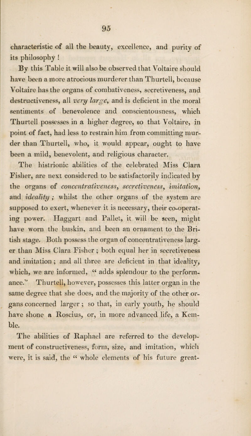 characteristic of all the beauty, excellence, and purity of its philosophy ! By this Table it will also be observed that Voltaire should have been a more atrocious murderer than Thurtell, because Voltaire has the organs of combativeness, secretiveness, and destructiveness, all very large, and is deficient in the moral sentiments of benevolence and conscientousness, which Thurtell possesses in a higher degree, so that Voltaire, in point of fact, had less to restrain him from committing mur¬ der than Thurtell, who, it would appear, ought to have been a mild, benevolent, and religious character. The histrionic abilities of the celebrated Miss Clara Fisher, are next considered to be satisfactorily indicated by the organs of concentrativeness ^ secretiveness, imitation, and ideality ; whilst the other organs of the system are supposed to exert, whenever it is necessary, their co-operat¬ ing power. Haggart and Pallet, it will be seen, might have worn the buskin, and been an ornament to the Bri¬ tish stage. Both possess the organ of concentrativeness larg¬ er than Miss Clara Fisher ; both equal her in secretiveness and imitation ; and all three are deficient in that ideality, which, we are informed, “ adds splendour to the perform¬ ance.” Thurtell, however, possesses this latter organ in the same degree that she does, and the majority of the other or¬ gans concerned larger ; so that, in early youth, he should have shone a Roscius, or, in more advanced life, a Kem¬ ble. The abilities of Raphael are referred to the develop¬ ment of constructiveness, form, size, and imitation, which were, it is said, the “ whole elements of his future great-
