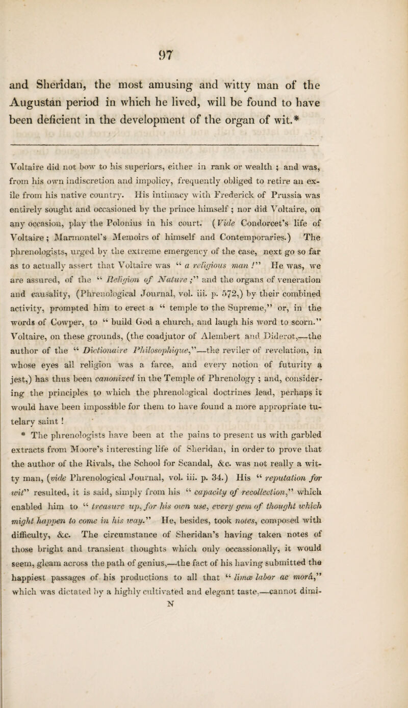 and Sheridan, the most amusing and witty man of the Augustan period in which he lived, will be found to have been deficient in the development of the organ of wit.* * Voltaire did not bow to his superiors, either in rank or wealth ; and was, from his own indiscretion and impolicy, frequently obliged to retire an ex¬ ile from liis native country. His intimacy with Frederick of Prussia was entirely sought and occasioned by the prince himself ; nor did Voltaire, on any occasion, play the Polonius in his court. (Vide Condorcet’s life of Voltaire; Marmontel’s Memoirs of himself and Contemporaries.) The phrenologists, urged by the extreme emergency of the ease, next go so far as to actually assert that Voltaire was “ a religious man /” He was, we are assured, of the “ Religion of Natureand the organs of veneration and causality, (Phrenological Journal, vol. iii. p. 572,) by their combined activity, prompted him to erect a u temple to the Supreme,” or, in the words of Cowper, to u build God a church, and laugh his word to scorn.” Voltaire, on these grounds, (the coadjutor of Alembert and Diderot,—the author of the “ Dictionaire Philosophiquef—the reviler of revelation, in whose eyes all religion was a farce, and every notion of futurity a jest,) has thus been canonized in the Temple of Phrenology ; and, consider¬ ing the principles to which the phrenological doctrines lead, perhaps it would have been impossible for them to have found a more appropriate tu¬ telary saint ! * The phrenologists have been at the pains to present us with garbled extracts from Moore’s interesting life of Sheridan, in order to prove that the author of the Rivals, the School for Scandal, &c. was not really a wit¬ ty man, (vide Phrenological Journal, vol. iii. p. 34.) His “ reputation for wit” resulted, it is said, simply from his u capacity of recollection,” which enabled him to u treasure up, for his own use, every gem of thought which might happen to come in his way.” He, besides, took notes, composed with difficulty, &c. The circumstance of Sheridan’s having taken notes of those bright and transient thoughts which only occassionally, it would seem, gleam across the path of genius,—the fact of his having submitted the happiest passages of his productions to all that u lirnce labor ac morh,” which was dictated by a highly cultivated and elegant taste.—cannot dimi- N