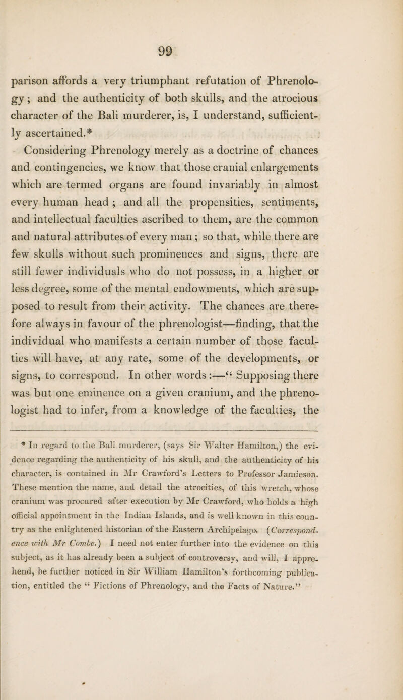 parison affords a very triumphant refutation of Phrenolo¬ gy ; and the authenticity of both skulls, and the atrocious character of the Bali murderer, is, I understand, sufficient¬ ly ascertained.* Considering Phrenology merely as a doctrine of chances and contingencies, we know that those cranial enlargements which are termed organs are found invariably in almost every human head ; and all the propensities, sentiments, and intellectual faculties ascribed to them, are the common and natural attributes of every man ; so that, while there are few skulls without such prominences and signs, there are still fewer individuals who do not possess, in a higher or less degree, some of the mental endowments, which are sup¬ posed to result from their activity. The chances are there¬ fore always in favour of the phrenologist—finding, that the individual who manifests a certain number of those facul¬ ties will have, at any rate, some of the developments, or signs, to correspond. In other words :—66 Supposing there was but one eminence on a given cranium, and the phreno¬ logist had to infer, from a knowledge of the faculties, the * In regard to the Bali murderer, (says Sir Walter Hamilton,) the evi¬ dence regarding the authenticity of his skull, and the authenticity of his character, is contained in Mr Crawford’s Letters to Professor Jamieson. These mention the name, and detail the atrocities, of this wretch, whose cranium was procured after execution by Mr Crawford, who holds a high official appointment in the Indian Islands, and is well known in this coun¬ try as the enlightened historian of the Eastern Archipelago. (Correspond¬ ence with Mr Combe.) I need not enter further into the evidence on this subject, as it has already been a subject of controversy, and will, I appre¬ hend, be further noticed in Sir W'illiam Hamilton’s forthcoming publica¬ tion, entitled the “ Fictions of Phrenology, and the Facts of Nature.”