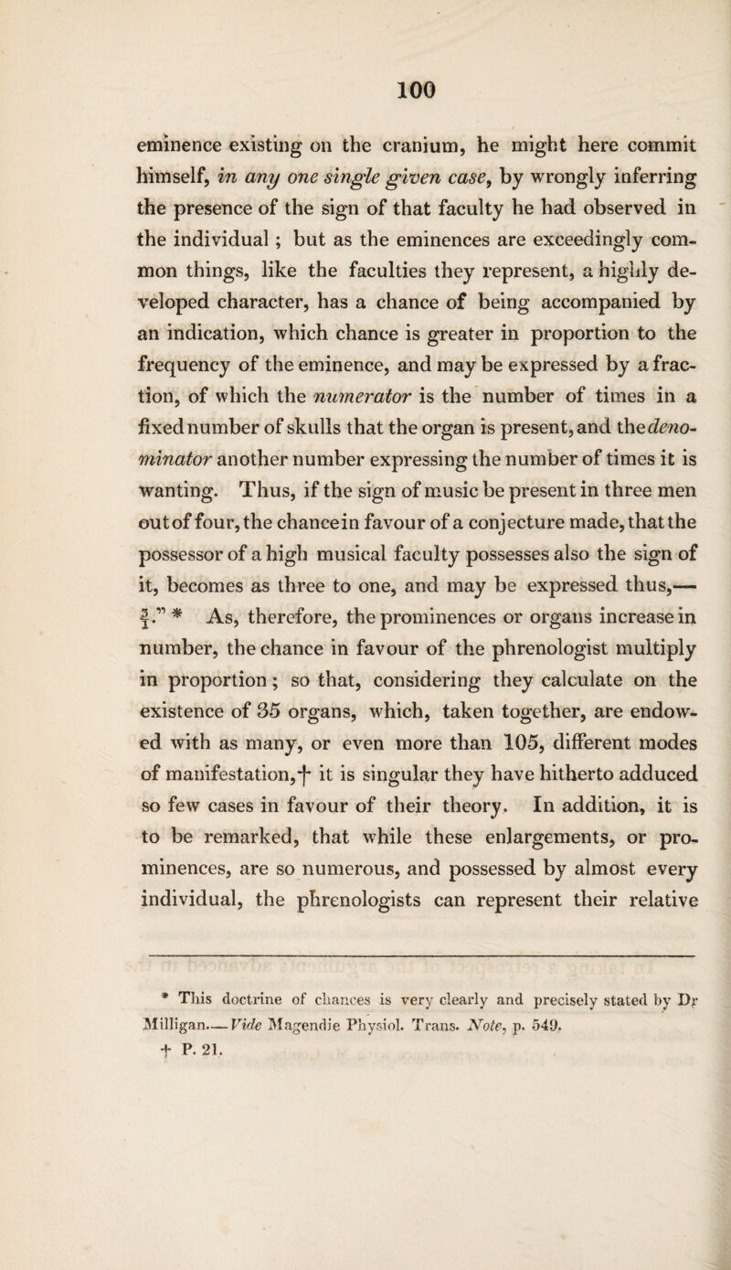 eminence existing on the cranium, he might here commit himself, in any one single given case, by wrongly inferring the presence of the sign of that faculty he had observed in the individual; but as the eminences are exceedingly com¬ mon things, like the faculties they represent, a highly de¬ veloped character, has a chance of being accompanied by an indication, which chance is greater in proportion to the frequency of the eminence, and may be expressed by a frac¬ tion, of which the numerator is the number of times in a fixed number of skulls that the organ is present, and the deno¬ minator another number expressing the number of times it is wanting. Thus, if the sign of music be present in three men out of four, the chancein favour of a conjecture made, that the possessor of a high musical faculty possesses also the sign of it, becomes as three to one, and may be expressed thus,— * As, therefore, the prominences or organs increase in number, the chance in favour of the phrenologist multiply in proportion; so that, considering they calculate on the existence of 35 organs, which, taken together, are endow¬ ed with as many, or even more than 105, different modes of manifestation,“|* it is singular they have hitherto adduced so few cases in favour of their theory. In addition, it is to be remarked, that while these enlargements, or pro¬ minences, are so numerous, and possessed by almost every individual, the phrenologists can represent their relative * This doctrine of chances is very clearly and precisely stated by Dr 31illigan.— Vide Magendie Physiol. Trans. Note, p. 549. t P. 21,