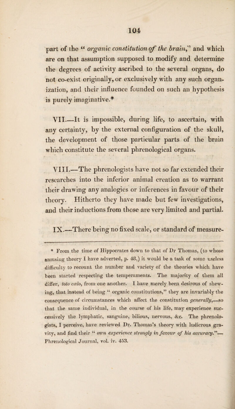 part of the “ organic constitution of the brain? and which are on that assumption supposed to modify and determine the degrees of activity ascribed to the several organs, do not co-exist originally, or exclusively with any such organ¬ ization, and their influence founded on such an hypothesis is purely imaginative.* VII_It is impossible, during life, to ascertain, with any certainty, by the external configuration of the skull, the development of those particular parts of the brain which constitute the several phrenological organs. VIII. —The phrenologists have not so far extended their researches into the inferior animal creation as to warrant their drawing any analogies or inferences in favour of their theory. Hitherto they have made but few investigations, and their inductions from those are very limited and partial. IX. —There being no fixed scale, or standard of measure- * From the time of Hippocrates down to that of Dr Thomas, (to whose amusing theory i have adverted, p. 48,) it would he a task of some useless difficulty to recount the number and variety of the theories which have been started respecting the temperaments. The majority of them all differ, toto ccelo, from one another. I have merely been desirous of shew¬ ing, that instead of being u organic constitutions,” they are invariably the consequence of circumstances which affect the constitution generally,—so that the same individual, in the course of his life, may experience suc¬ cessively the lymphatic, sanguine, bilious, nervous, &c. The phrenolo¬ gists, I perceive, have reviewed Dr. Thomas’s theory with ludicrous gra¬ vity, and find their “ own experience strongly in favour of his accuracy, Phrenological Journal, vol. iv. 453.