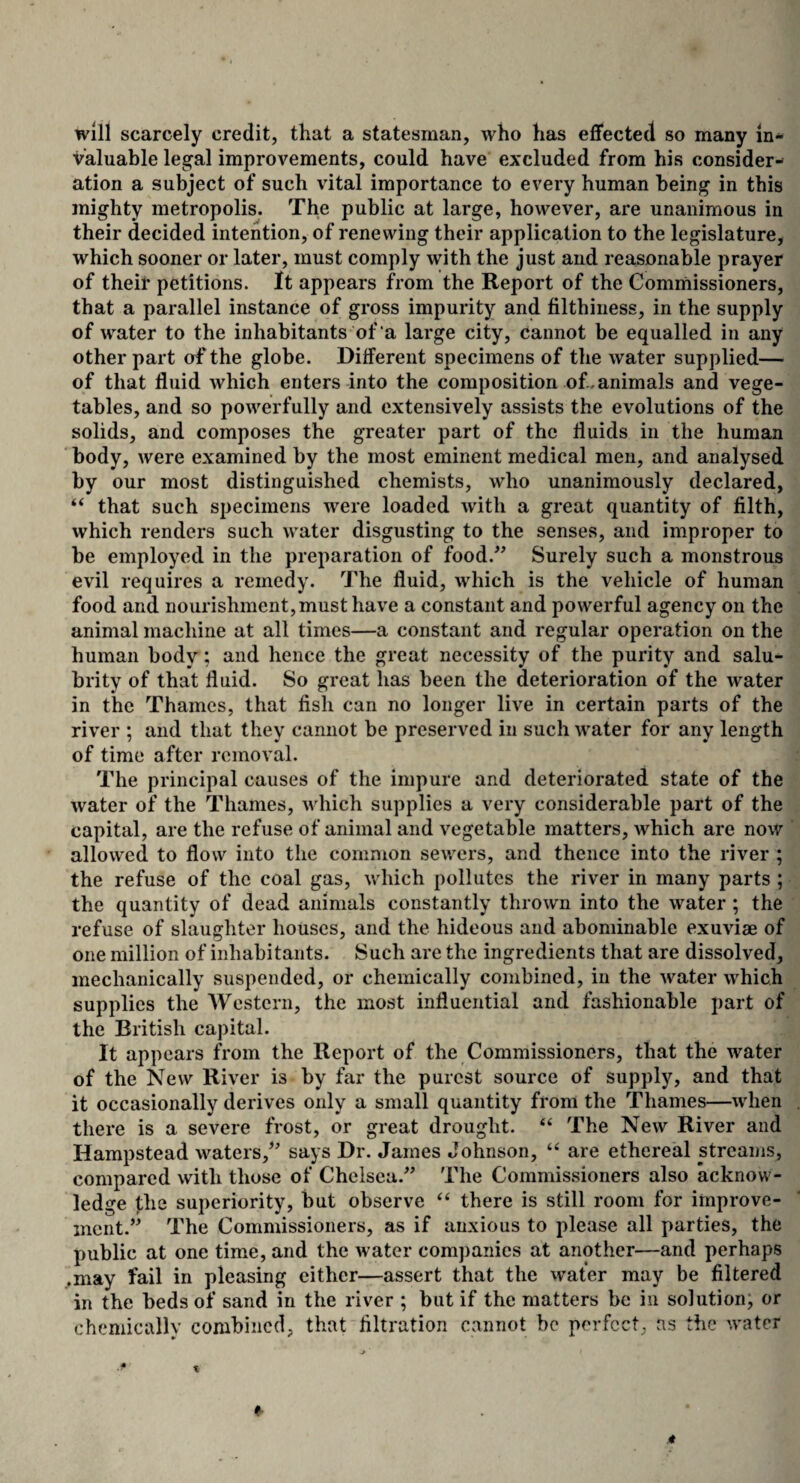 will scarcely credit, that a statesman, who has effected so many in¬ valuable legal improvements, could have excluded from his consider¬ ation a subject of such vital importance to every human being in this mighty metropolis. The public at large, however, are unanimous in their decided intention, of renewing their application to the legislature, which sooner or later, must comply with the just and reasonable prayer of their petitions. It appears from the Report of the Commissioners, that a parallel instance of gross impurity and filthiness, in the supply of water to the inhabitants of a large city, cannot be equalled in any other part of the globe. Different specimens of the water supplied— of that fluid which enters into the composition of.animals and vege¬ tables, and so powerfully and extensively assists the evolutions of the solids, and composes the greater part of the fluids in the human body, were examined by the most eminent medical men, and analysed by our most distinguished chemists, who unanimously declared, “ that such specimens were loaded with a great quantity of filth, which renders such water disgusting to the senses, and improper to be employed in the preparation of food.” Surely such a monstrous evil requires a remedy. The fluid, which is the vehicle of human food and nourishment, must have a constant and powerful agency on the animal machine at all times—a constant and regular operation on the human body; and hence the great necessity of the purity and salu¬ brity of that fluid. So great has been the deterioration of the water in the Thames, that fish can no longer live in certain parts of the river ; and that they cannot be preserved in such water for any length of time after removal. The principal causes of the impure and deteriorated state of the water of the Thames, which supplies a very considerable part of the capital, are the refuse of animal and vegetable matters, which are now allowed to flow into the common sewers, and thence into the river ; the refuse of the coal gas, which pollutes the river in many parts ; the quantity of dead animals constantly thrown into the water ; the refuse of slaughter houses, and the hideous and abominable exuviae of one million of inhabitants. Such are the ingredients that are dissolved, mechanically suspended, or chemically combined, in the water which supplies the Western, the most influential and fashionable part of the British capital. It appears from the Report of the Commissioners, that the water of the New River is by far the purest source of supply, and that it occasionally derives only a small quantity from the Thames—when there is a severe frost, or great drought. “ The New River and Hampstead waters,” says Dr. James Johnson, “ are ethereal streams, compared with those of Chelsea.” The Commissioners also acknow¬ ledge the superiority, but observe “ there is still room for improve¬ ment.” The Commissioners, as if anxious to please all parties, the public at one time, and the water companies at another—and perhaps .may fail in pleasing either—assert that the wafer may be filtered in the beds of sand in the river ; but if the matters be in solution, or chemically combined, that filtration cannot be perfect, as the water
