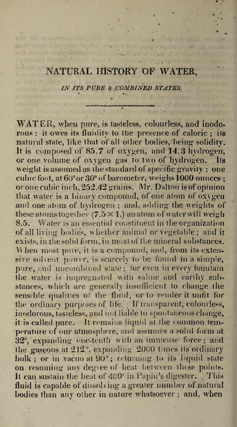 NATURAL HISTORY OF WATER, IN ITS PURE 8; COMBINED STATES. WATER, when pure, is tasteless, colourless, and inodo¬ rous : it owes its fluidity to the presence of caloric ; its natural state, like that of all oilier bodies, being* solidity. It is composed of 85.7 of oxygen., and 14.3 hydrogen, or one volume of oxygen gas to two of hydrogen. Its w eight is assumed as the standard of specific gravity : one cubic foot, at6()°or 30° of barometer, weighs 1000 ounces ; or one cubic inch, 25*2.42 grains. {Mr. Dalton is of opinion that water is a binary compound, of one atom of oxygen and one atom of hydrogen ; and, adding the weights of these atoms together (7.5 X ],) anatom of water will neigh 8.5. Water is an essential constituent in the organization of all living bodies, whether animal or vegetable ; and it exists, in the solid form, in most of the mineral substances. \\ hen most pure, it is a compound, and, from its exten¬ sive solvent power, is scarcely to be found in a simple, pure, ami uncondoned slate; (or even in every fountain the water is impregnated with saline and earthy sub¬ stances, which are generally insufficient to change the sensible qualities of the fluid, or to render it unfit for the ordinary purposes of life. If transparent, colourless, inodorous, tasteless, and not liable to spontaneous change, it is called pure. It remains liquid at the common tem¬ perature of our atmosphere, and assumes a solid form at 32°, expanding* cue-tenth with an immense force; and the gaseous at 212°, expanding 2000 times its ordinary bulk; or in vacuo at 90°; returning t*> its liquid state on resuming anydegieeof heat between tluse. points. It can sustain the heat of 400° in Papin’s digester. This fluid is capable of dissolving a greater number of natural bodies than any other in nature whatsoever ; and, when