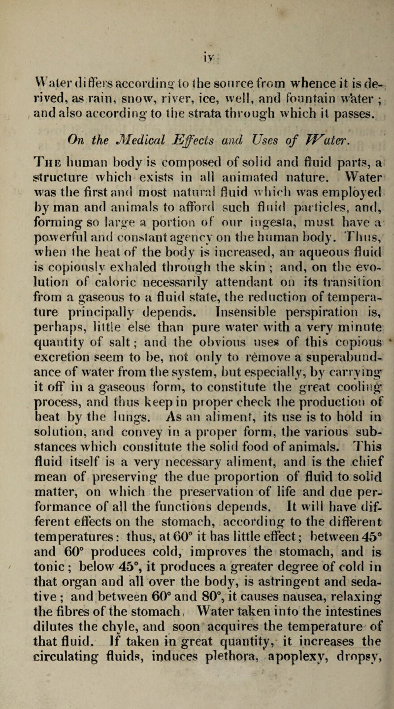 Water differs accord in s'to the source from whence it is de¬ rived, as rain, snow, river, ice, well, and fountain water ; and also according to the strata through which it passes. On the »Medical Effects and Uses of JEatcr. The human body is composed of solid and fluid parts, a structure which exists in all animated nature. Water was the first and most natural fluid which was employed by man and animals to afford such fluid particles, and, forming so large a portion of our ingesta, must have a powerful and constant agency on the human body. Thus, when the heat of the body is increased, an aqueous fluid is copiously exhaled through the skin ; and, on the evo¬ lution of caloric necessarily attendant on its transition from a gaseous to a fluid state, the reduction of tempera¬ ture principally depends. Insensible perspiration is, perhaps, little else than pure water with a very minute quantity of salt; and the obvious uses of this copious ' excretion seem to he, not only to remove a superabund¬ ance of water from the system, but especially, by carrying it off in a gaseous form, to constitute the great cooling process, and thus keep in pioper cheek the production of heat by the lungs. As an aliment, its use is to hold in solution, and convey in a proper form, the various sub¬ stances which constitute the solid food of animals. This fluid itself is a very necessary aliment, and is the chief mean of preserving the due proportion of fluid to solid matter, on which the preservation of life and due per¬ formance of all the functions depends. It will have dif¬ ferent effects on the stomach, according to the different temperatures: thus, at 60° it has little effect; between 45° and 60° produces cold, improves the stomach, and is tonic ; below 45°, it produces a greater degree of cold in that organ and all over the body, is astringent and seda¬ tive ; and between 60° and 80°, it causes nausea, relaxing the fibres of the stomach, Water taken into the intestines dilutes the chyle, and soon acquires the temperature of that fluid. If taken in great quantity, it increases the circulating fluids, induces plethora, apoplexy, dropsy,