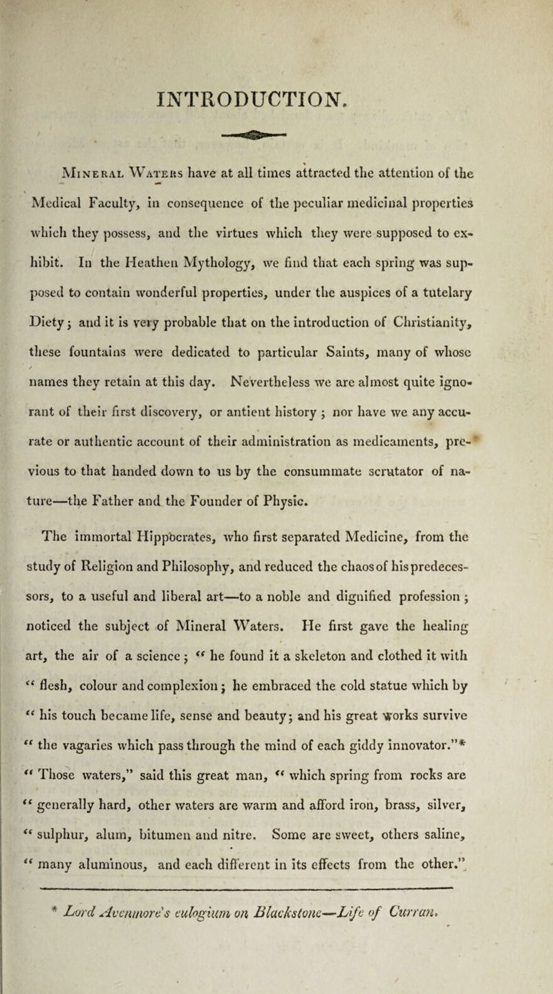 INTRODUCTION. % Mineral Waters have at all times attracted the attention of the \ Medical Faculty, in consequence of the peculiar medicinal properties which they possess, and the virtues which they were supposed to ex¬ hibit. In the Heathen Mythology, we find that each spring was sup¬ posed to contain wonderful properties, under the auspices of a tutelary Diety 3 and it is very probable that on the introduction of Christianity, these fountains were dedicated to particular Saints, many of whose names they retain at this day. Nevertheless we are almost quite igno¬ rant of their first discovery, or antient history 3 nor have we any accu¬ rate or authentic account of their administration as medicaments, pre¬ vious to that handed down to us by the consummate scrutator of na¬ ture—the Father and the Founder of Physic. The immortal Hippocrates, who first separated Medicine, from the study of Religion and Philosophy, and reduced the chaos of his predeces¬ sors, to a useful and liberal art—to a noble and dignified profession 3 noticed the subject of Mineral Waters. He first gave the healing art, the air of a science 3 “ he found it a skeleton and clothed it with “ flesh, colour and complexion j he embraced the cold statue which by “ his touch became life, sense and beauty; and his great ^'orks survive “ the vagaries which passthrough the mind of each giddy innovator.”* “ Those waters,” said this great man, *( which spring from rocks are tc generally hard, other waters are warm and afford iron, brass, silver, <( sulphur, alum, bitumen and nitre. Some are sweet, others saline, “ many aluminous, and each different in its effects from the other.’’ * Lord Avenmords eulogium on Blackstonc—L Je of Curran.