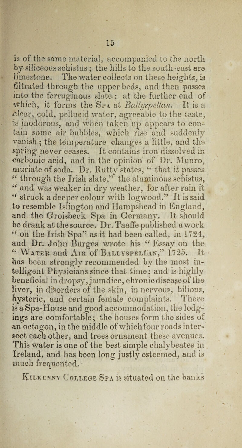 is of the same material, accompanied to the north by- siliceous schistus ; the hills to the south -east are limestone. The water collects on these heights, is filtrated through the upper beds, and then passes into the ferruginous slate ; at the further end of which, it forms the Spa. at Ballyspellan. It is a clear, cold, pellucid water, agreeable to the taste, is inodorous, and when taken up appears to con¬ tain some air bubbles, which rise and suddenly vanish; the temperature changes a little, and the spring never ceases. It contains iron dissolved in carbonic acid, and in the opinion of Dr. Munro, muriate of soda. Dr, Rutty states, “ that it passes “ through the Irish slate,” the aluminous schistus, “ and was weaker in dry weather, for after rain it i( struck a deeper colour with logwood.” It is said to resemble Islington and Hampshead in England, and the Groisbeck Spa in Germany. It should be drank at the source. Dr. Taaffe published a work on the Irish Spa”' as it had been called, in 1724, and Dr. John Burges wrote his u Essay on the A Water and Air of Ballyspellan,” 1725. It has been strongly recommended by the most in¬ telligent Physicians since that time ; and is highly beneficial in dropsy, jaundice, chronic disease of the liver, in disorders of the skin, in nervous, bilious, hysteric, and certain female complaints. There is a Spa-House and good accommodation, the lodg¬ ings are comfortable; the houses form the sides of an octagon, in the middle of which four roads inter¬ sect each other, and trees ornament these avenues. This water is one of the best simple chalybeates in Ireland, and has been long justly esteemed, and is much frequented. Kilkenny College Spa is situated on the banks