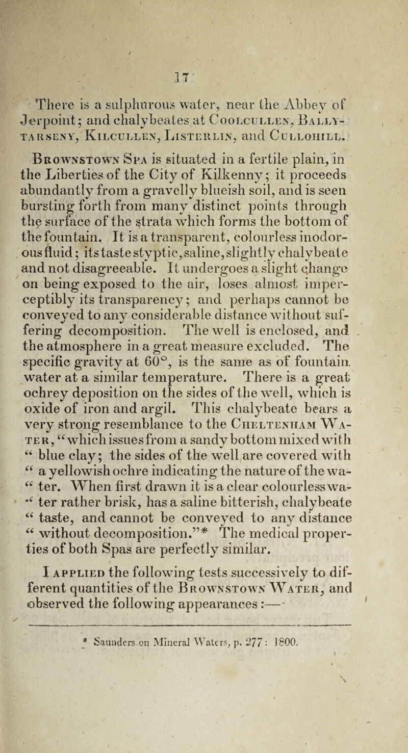 r 11 There is a sulphurous water, near the Abbey of Jerpoint; and chalybeates at Coolcullen, Bally- TAIISENY, KlLCULLEN, LI ST Ell LIN, and CuLLOIIILL. Brownstown Spa is situated in a fertile plain, in the Liberties of the City of Kilkenny; it proceeds abundantly from a gravelly blueish soil, and is seen bursting forth from many distinct points through the surface of the strata which forms the bottom of the fountain. It is a transparent, colourless inodor- ousfluid; its taste styptic, saline, slightly chalybeate and not disagreeable. It undergoes a slight change on being exposed to the air, loses almost imper¬ ceptibly its transparency; and perhaps cannot be conveyed to any considerable distance without suf¬ fering decomposition. The well is enclosed, and the atmosphere in a great measure excluded. The specific gravity at 60°, is the same as of fountain, water at a similar temperature. There is a great ochrey deposition on the sides of the well, which is oxide of iron and argil. This chalybeate bears a very strong resemblance to the Cheltenham Wa¬ ter, “ which issues from a sandy bottom mixed with “ blue clay; the sides of the well are covered with “ a yellowish ochre indicating the nature of the wa- a ter. When first drawn it is a clear colourlesswa- •k ter rather brisk, has a saline bitterish, chalybeate “ taste, and cannot be conveyed to any distance “ without decomposition.’1* The medical proper¬ ties of both Spas are perfectly similar. I applied the following tests successively to dif¬ ferent quantities of the Brownstown Water, and observed the following appearances :—- * Saunders.on Mineral Waters, p. 277 '• 1800, »