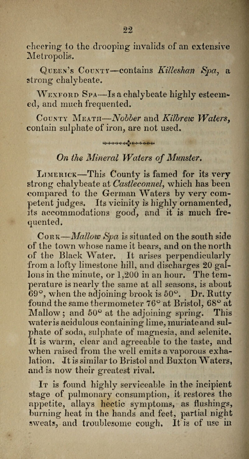 cheering to the drooping invalids of an extensive Metropolis. Queen’s Countv—contains Killeskan Spa, a strong chalybeate. Wexford Spa—Is a chalybeate highly esteem¬ ed, and much frequented. County Meath—Nobber and Kilbrew Waters, contain sulphate of iron, are not used. On the Mineral Waters of Munster, Limerick—This County is famed for its very strong chalybeate at Castleconnel, which has been compared to the German Waters by very com¬ petent judges. Its vicinity is highly ornamented, its accommodations good, and it is much fre¬ quented, Cork—Mallow Spa is situated on the south side of the town whose name it bears, and on the north of the Black Water. It arises perpendicularly from a lofty limestone hill, and discharges 20 gal¬ lons in the minute, or 1,200 in an hour. The tem¬ perature is nearly the same at all seasons, is about 69°, when the adjoining brook is 50°. Dr. Rutty found the same thermometer 76° at Bristol, 68° at Mallow; and 50° at the adjoining spring. This water is acid ulous containing lime, muriate and sul¬ phate of soda, sulphate of magnesia, and selenite. It is warm, clear and agreeable to the taste, and when raised from the well emits a vaporous exha¬ lation . .It is similar to Bristol and Buxton Waters, and is now their greatest rival. It is found highly serviceable in the incipient stage of pulmonary consumption, it restores the appetite, allays hectic symptoms, as flushings, burning heat in the hands and feet, partial night sweats, and troublesome cough. It is of use in