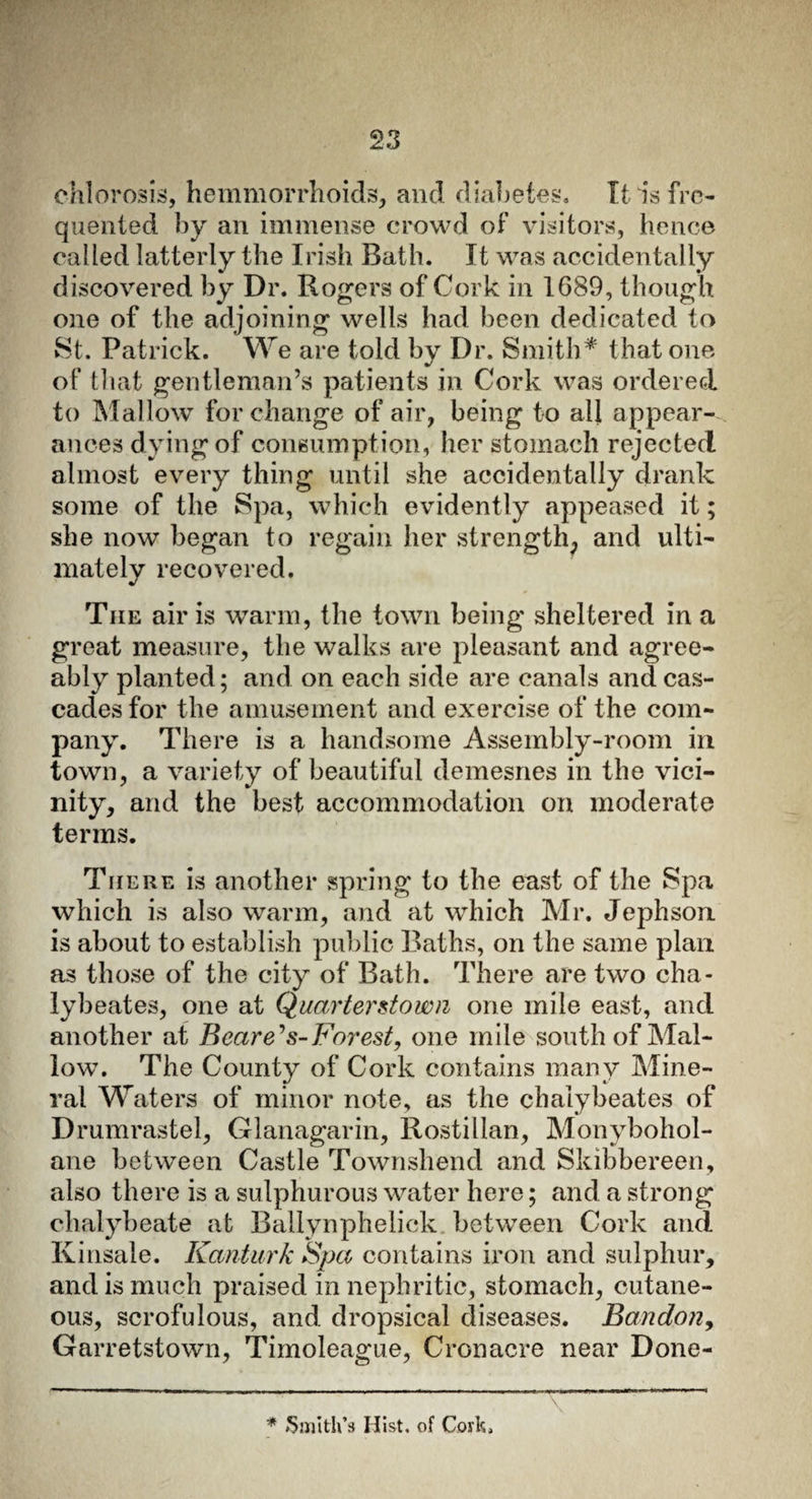 chlorosis, hemmorrhoids, and diabetes. It is fre¬ quented by an immense crowd of visitors, hence cal led latterly the Irish Bath. It was accidentally discovered by Dr. Rogers of Cork in 1689, though one of the adjoining wells had been dedicated to St. Patrick. We are told by Dr. Smith* that one of that gentleman’s patients in Cork was ordered to Mallow for change of air, being to all appear¬ ances dying of consumption, her stomach rejected almost every thing until she accidentally drank some of the Spa, which evidently appeased it; she now began to regain her strength, and ulti¬ mately recovered. Tiie air is warm, the town being sheltered in a great measure, the walks are pleasant and agree¬ ably planted; and on each side are canals and cas¬ cades for the amusement and exercise of the com¬ pany. There is a handsome Assembly-room in town, a variety of beautiful demesnes in the vici¬ nity, and the best accommodation on moderate terms. There is another spring to the east of the Spa which is also warm, and at which Mr. Jephson is about to establish public Baths, on the same plan as those of the city of Bath. There are two cha- lybeates, one at Quay ter down one mile east, and another at Bearers-Forest, one mile south of Mal¬ low. The County of Cork contains many Mine¬ ral Waters of minor note, as the chalybeates of Drumrastel, Glanagarin, Rostillan, Monybohol- ane between Castle Townshend and Skibbereen, also there is a sulphurous water here; and a strong chalybeate at Ballynphelick between Cork and Kinsale. Kanturk Spa contains iron and sulphur, and is much praised in nephritic, stomach, cutane¬ ous, scrofulous, and dropsical diseases. Bandon, Garretstown, Timoleague, Cron acre near Done- * Smith’s Hist, of Cork.