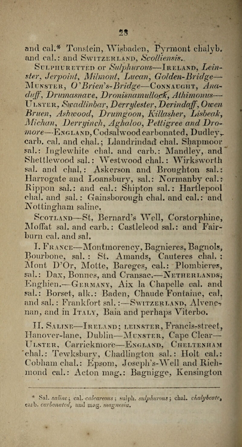 and cal.* Tonslein, Wisbaden, Pyrmont clialyb. and cal.: and Switzerland, Scolliemis. Sulphuretted or Sulphurous—Ireland, Lein- ster, Jerpoint, Milmont, Lucan, Golden-Bridge— Munster, 01 Brien’s-Bridge—Connaught, Ana- duff, Drumasnave, Dronimamullojcfc\ Athimonus— Ulster, Sicadlinbar, Derrylester, Derindajf, Owen Bruen, Ashwood, Drum goon, Killasher, Lisbeak, Mi chan, Derryinch, Aghaloo, Pettigree and Dro- more—England,Codsalwoodcarbonated, Dudley,_ carb. cal. and dial.; Llandrindad dial. Shapmoor sal.: Inglewhite dial, and carb.: Mandley, and Shettlewood sal.: Westwood dial.: Wirksworth sal. and dial,: Askerson and Broughton sal.: Harrogate and Loansbury, sal.: Normanby cal.: Kippon sal.: and cal.: Shipton sal.: Hartlepool dial, and sal.: Gainsborough dial, and cal.: and Nottingham saline. Scotland—St. Bernard’s Well, Corstorphine, MoiFat sal. and carb.: Castleleod sal.: and Fair- burn cal. and sal. I. France—Montmorency, Bagnieres, Bagnols, Bourbone, sal. : St. Amands, Cauteres dial. : Mont D’Or, Motte, Bareges, cal.: Plomhieres, sal.: Dax, Bonnes, and Cransac.—Netherlands; Enghien.—Germany, Aix la Chapelle cal. and sal.: Dorset, alk.: Baden, Chaude Fontaine, cal. and sal.: Frankfort sal.:—Switzerland, Alvene-? nan, and in Italy, Baia and perhaps Viterbo. II. Saline—Ireland; leinster, Francis-street, Hanover-lane, Dublin—Munster, Cape Clear— Ulster, Carrickmore—England, Cheltenham dial.: Tewksbury, Chadlington sal.: Holt cal.: Cobham chal.: Epsom, Joseph’s-Well and Rich¬ mond cal.: Acton mag.: Bagnigge, Kensington * Sal. saline; cal. calcareous; sulpli. sulphurous; chal, chahjbcatct eaib. carlomilal, and mag. magnesia.