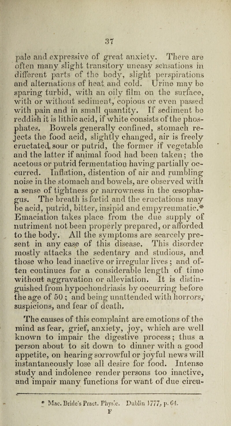 pale and expressive of great anxiety. There are often many slight transitory uneasy sensations in different parts of the body, slight perspirations and alternations of heat, and cold. Urine may be sparing turbid, with an oily film on the surface, with or without sediment, copious or even passed with pain and in small quantity. If sediment be reddish it is lithic acid, if white consists of the phos¬ phates. Bowels generally confined, stomach re¬ jects the food acid, slightly changed, air is freely eructated sour or putrid, the former if vegetable and the latter if animal food had been taken; the acetous or putrid fermentation having partially oc¬ curred. Inflation, distention of air and rumbling noise in the stomach and bowels, are observed with a sense of tightness pr narrowness in the oesopha¬ gus. The breath is foetid and the eructations may be acid, putrid, bitter, insipid and empyreumatic.* Emaciation takes place from the due supply of nutriment not been properly prepared, or afforded to the body. All the symptoms are scarcely pre¬ sent in any case of this disease. This disorder mostly attacks the sedentary and studious, and those who lead inactive or irregular lives ; and of¬ ten continues for a considerable length of time without aggravation or alleviation. It is distin¬ guished from hypochondriasis by occurring before the age of 50 ; and being unattended with horrors, suspicions, and fear of death. The causes of this complaint are emotions of the mind as fear, grief, anxiety, joy, which are well known to impair the digestive process; thus a person about to sit down to dinner with a good appetite, on hearing sorrowful or joyful news will instantaneously lose all desire for food. Intense study and indolence render persons too inactive, and impair many functions for want of due circu- * Mac. Bride’s Pract. Physic. Dublin \777> p- 64. F