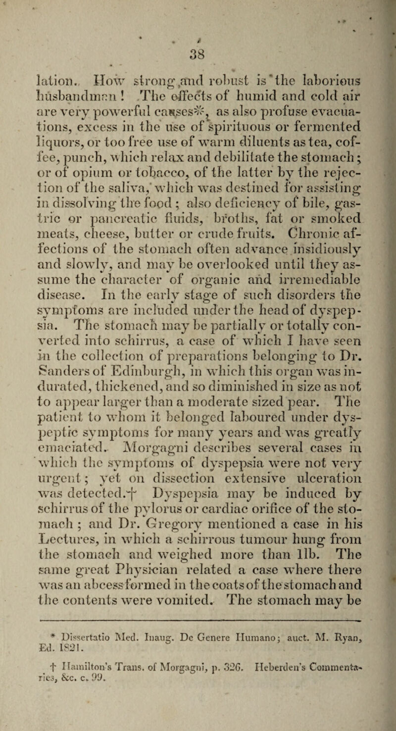 • . i 38 lation., How strong ^and robust is 'the laborious husband man ! The effects of humid and cold air are very powerful causes^ as also profuse evacua¬ tions, excess in the use of spirituous or fermented liquors, or too free use of warm diluents as tea, cof¬ fee, punch, which relax and debilitate the stomach; or of opium or tobacco, of the latter by the rejec¬ tion of the saliva,'which was destined for assisting in dissolving the food ; also deficiency of bile, gas¬ tric or pancreatic fluids, broths, fat or smoked meats, cheese, butter or crude fruits. Chronic af¬ fections of the stomach often advance insidiously and slowly, and may be overlooked until they as¬ sume the character of organic and irremediable disease. In the early staoc of such disorders the » o symptoms are included under the head of dyspep¬ sia. The stomach may be partially or totally con¬ verted into schirrus, a case of which I have seen in the collection of preparations belonging to Dr. Sanders of Edinburgh, in which this organ was in¬ durated, thickened, and so diminished in size as not to appear larger than a moderate sized pear. The patient to whom it belonged laboured under dys¬ peptic symptoms for many years and was greatly emaciated. Morgagni describes several cases in which the symptoms of dyspepsia were not very urgent; yet on dissection extensive ulceration was detected.^ Dyspepsia may be induced by schirrus of the pylorus or cardiac orifice of the sto¬ mach ; and Dr. Gregory mentioned a case in his Lectures, in which a schirrous tumour hung from the stomach and weighed more than lib. The same great Physician related a case where there was an abcess formed in the coats of the stomach and the contents were vomited. The stomach may be * Uissertatio Med. Inaug. Dc Genere Ilumano; auct. M. Ryan, Ed. 1821. + Hamilton’s Trans, of Morgagni, p. 32G. Ileberden's Commenta¬ ries, &c. c. 22.