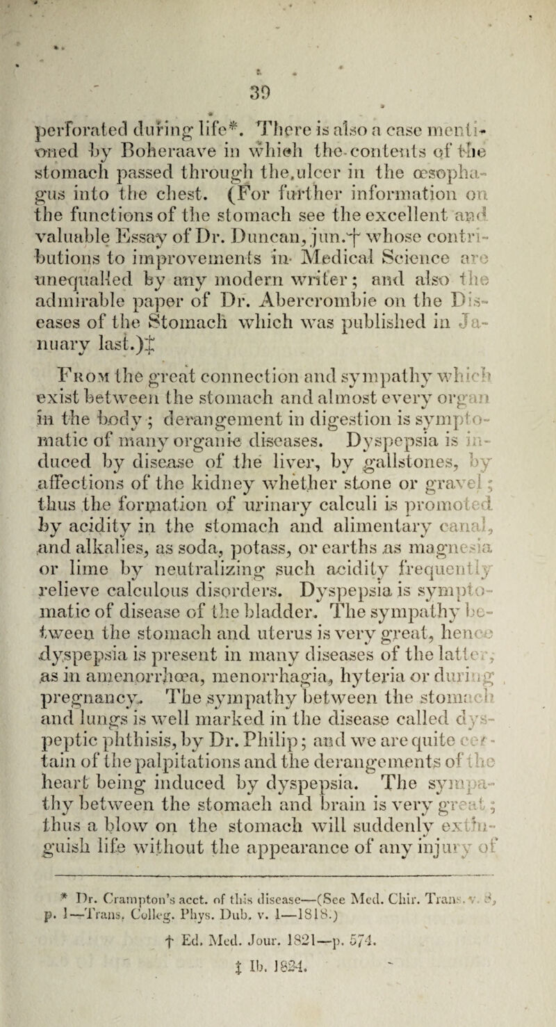 perforated during life*. There is also a case mentis twred by Boheraave in which the-contents of the stomach passed through the,ulcer in the oesopha¬ gus into the chest. (For further information on the functions of the stomach see the excellent and valuable Essay of Dr. Duncan, jun.^ whose contri¬ butions to improvements in- Medical Science aro unequalled by any modern writer; and also the admirable paper of Dr. Abercrombie on the Dis¬ eases of the Stomach which was published in J a¬ nuary last.)J Fkom the great connection and sympathy which exist between the stomach and almost every org n in the body ; derangement in digestion is sympto¬ matic of many organic diseases. Dyspepsia is duced by disease of the liver, by gallstones, by affections of the kidney whether stone or gravel ;; thus the formation of urinary calculi is promo; l by acidity in the stomach and alimentary c-anai, and alkalies, as soda, potass, or earths as magnesia or lime by neutralizing such acidity frequent i , relieve calculous disorders. Dyspepsia is sympto malic of disease of the bladder. The sympathy be¬ tween the stomach and uterus is very great, hence dyspepsia is present in many diseases of the latte a as in amenprrhoea, menorrhagia, hyteria or durio g pregnancy. The sympathy between the stomr 1 and lungs is well marked in the disease called dys peptic phthisis, by Dr. Philip; and we are quite c ' tain of the palpitations and the derangements of e heart being induced by dyspepsia. The sympa¬ thy between the stomach and brain is very great; thus a blow on the stomach will suddenly extin¬ guish life without the appearance of any injury of * I)r. Crampton’s acct. of this disease—(See Med. Cliir. Trans, v. 8, p. 1—Trans. Colkg. Phys. Dub. v. 1—1818.)