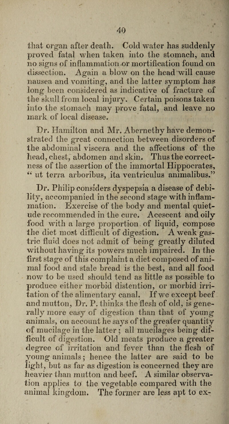 that organ after death. Cold water has suddenly proved fatal when taken into the stomach, and no signs of inflammation or mortification found on dissection. Again a blow on the head will cause nausea and vomiting, and the latter symptom has long been considered as indicative of fracture of the skull from local injury. Certain poisons taken into the stomach may prove fatal, and leave no mark of local disease. Dr. Hamilton and Mr. Abernethy have demon¬ strated the great connection between disorders of the abdominal viscera and the affections of the head, chest, abdomen and skin. Thus the correct¬ ness of the assertion of the immortal Hippocrates, “ ut terra arboribus, ita ventriculus animalibus.” Dr. Philip considers dyspepsia a disease of debi¬ lity, accompanied in the second stage with inflam¬ mation. Exercise of the body and mental quiet¬ ude recommended in the cure. Acescent and oily food with a large proportion of liquid, compose the diet most difficult of digestion. A weak gas¬ tric fluid does not admit of being greatly diluted without having its powers much impaired. In the first stage of this complaint a diet composed of ani¬ mal food and stale bread is the best, and all food now to be used should tend as little as possible to produce either morbid distention, or morbid irri¬ tation of the alimentary canal. If we except beef and mutton, Dr. P. thinks the flesh of old, is gene¬ rally more easy of digestion than that of young animals, on account he says of the greater quantity of mucilage in the latter ; all mucilages being dif¬ ficult of digestion. Old meats produce a greater degree of irritation and fever than the flesh of young animals; hence the latter are said to be light, but as far as digestion is concerned they are heavier than mutton and beef. A similar observa¬ tion applies to the vegetable compared with the animal kingdom. The former are less apt to ex-