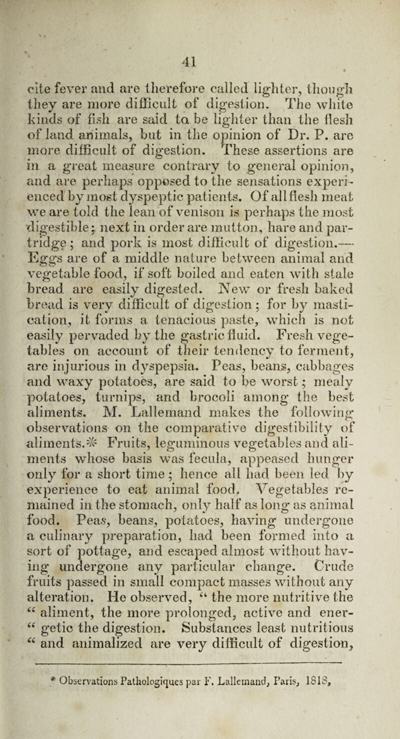 cite fever and are therefore called lighter, thou gh they are more difficult oi digestion. The white kinds of fish are said to he lighter than the tlesh of land animals, but in the opinion of Dr. P. are more difficult of digestion. These assertions are m a great measure contrary to general opinion, and are perhaps opposed to the sensations experi¬ enced by most dyspeptic patients. Of all flesh meat we are told the lean of venison is perhaps the most digestible* next in order are mutton, hare and par¬ tridge ; and pork is most difficult of digestion.— Eggs are of a middle nature between animal and vegetable food, if soft boiled and eaten with stale bread are easily digested. New or fresh baked bread is very difficult of digestion ; for by masti¬ cation, it forms a tenacious paste, which is not easily pervaded by the gastric fluid. Fresh vege¬ tables on account of their tendency to ferment, are injurious in dyspepsia. Peas, beans, cabbages and waxy potatoes, are said to be worst; mealy potatoes, turnips, and brocoli among the best aliments. M. Lallemand makes the following observations on the comparative digestibility of aliments. Fruits, leguminous vegetables and ali¬ ments whose basis was fecula, appeased hunger only for a short time; hence all had been led by experience to eat animal food. Vegetables re¬ mained in the stomach, only half as long as animal food. Peas, beans, potatoes, having undergone a culinary preparation, had been formed into a sort of pottage, and escaped almost without hav¬ ing undergone any particular change. Crude fruits passed in small compact masses without any alteration. He observed, a the more nutritive the “ aliment, the more prolonged, active and ener- “ getic the digestion. Substances least nutritious “ and animalized are very difficult of digestion. * Observations Pathologiques par F. Lallemand, Paris, ISIS,