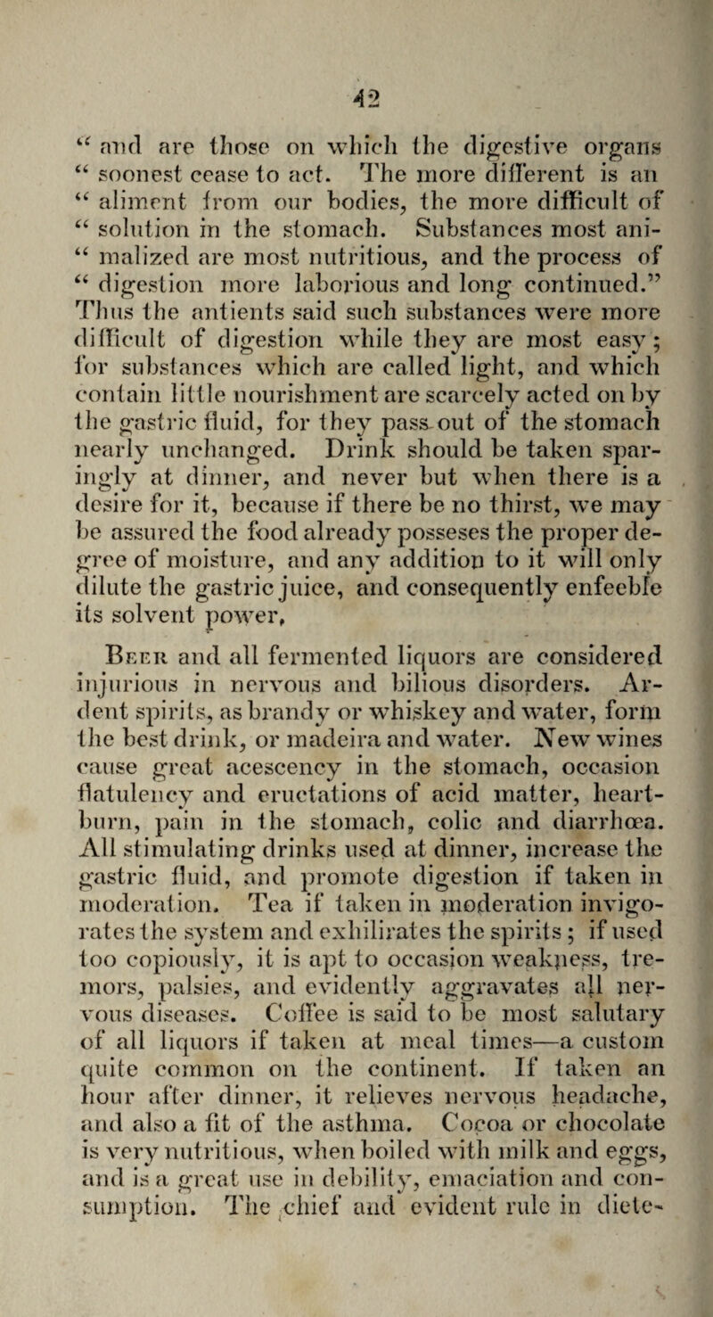 a 66 and are those on which the digestive organs “ soonest cease to act. The more different is an “ aliment from our bodies, the more difficult of “ solution in the stomach. Substances most ani- malized are most nutritious, and the process of digestion more laborious and long continued.” Thus the antients said such substances were more difficult of digestion while they are most easy; for substances which are called light, and which contain little nourishment are scarcely acted on by the gastric fluid, for they pass-out of the stomach nearly unchanged. Drink should be taken spar¬ ingly at dinner, and never but when there is a desire for it, because if there be no thirst, we may be assured the food already posseses the proper de¬ gree of moisture, and any addition to it will only dilute the gastric juice, and consequently enfeeble its solvent power, Beeii and all fermented liquors are considered injurious in nervous and bilious disorders. Ar¬ dent spirits, as brandy or whiskey and water, form the best drink, or madeira and water. New wines cause great acescency in the stomach, occasion flatulency and eructations of acid matter, heart¬ burn, pain in the stomach, colic and diarrhoea. All stimulating drinks used at dinner, increase the gastric fluid, and promote digestion if taken in moderation. Tea if taken in moderation invigo¬ rates the system and exhilirates the spirits ; if used too copiously, it is apt to occasion weakness, tre¬ mors, palsies, and evidently aggravates all ner¬ vous diseases. Coffee is said to be most salutary of all liquors if taken at meal times—a custom quite common on the continent. If taken an hour after dinner, it relieves nervous headache, and also a fit of the asthma. Cocoa or chocolate is very nutritious, when boiled with milk and eggs, and is a great use in debility, emaciation and con- sumption. The chief and evident rule in diete-