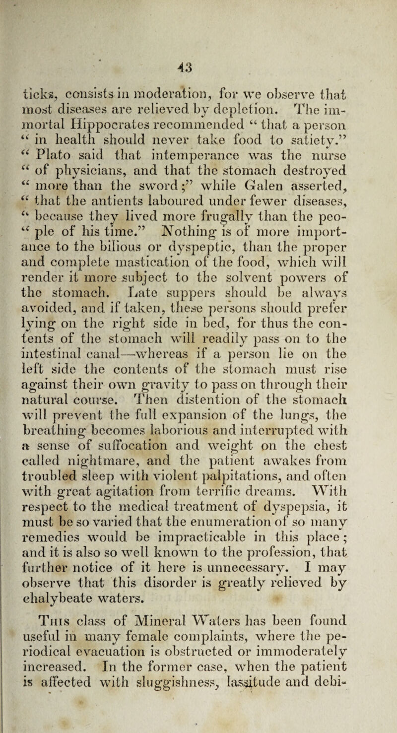 ticks, consists in moderation, for we observe that most diseases are relieved by depletion. The im¬ mortal Hippocrates recommended “ that a person “ in health should never take food to satiety.” <c Plato said that intemperance was the nurse “ of physicians, and that the stomach destroyed u more than the swordwhile Galen asserted, “ that the antients laboured under fewer diseases, “ because they lived more frugally than the pco- “ pie of his time.” Nothing is of more import¬ ance to the bilious or dyspeptic, than the proper and complete mastication of the food, which will render it more subject to the solvent powers of the stomach. Late suppers should be always avoided, and if taken, these persons should prefer lying on the right side in bed, for thus the con¬ tents of the stomach will readily pass on to the intestinal canal—whereas if a person lie on the left side the contents of the stomach must rise against their own gravity to pass on through their natural course. Then distention of the stomach will prevent the full expansion of the lungs, the breathing becomes laborious and interrupted with a sense of suffocation and weight on the chest called nightmare, and the patient awakes from troubled sleep with violent palpitations, and often with great agitation from terrific dreams. With respect to the medical treatment of dyspepsia, it must be so varied that the enumeration of so many remedies would be impracticable in this place; and it is also so well known to the profession, that further notice of it here is unnecessary. I may observe that this disorder is greatly relieved by chalybeate waters. This class of Mineral Waters has been found useful in many female complaints, where the pe¬ riodical evacuation is obstructed or immoderately %> increased. In the former case, when the patient is affected with sluggishness, lassitude and debi-