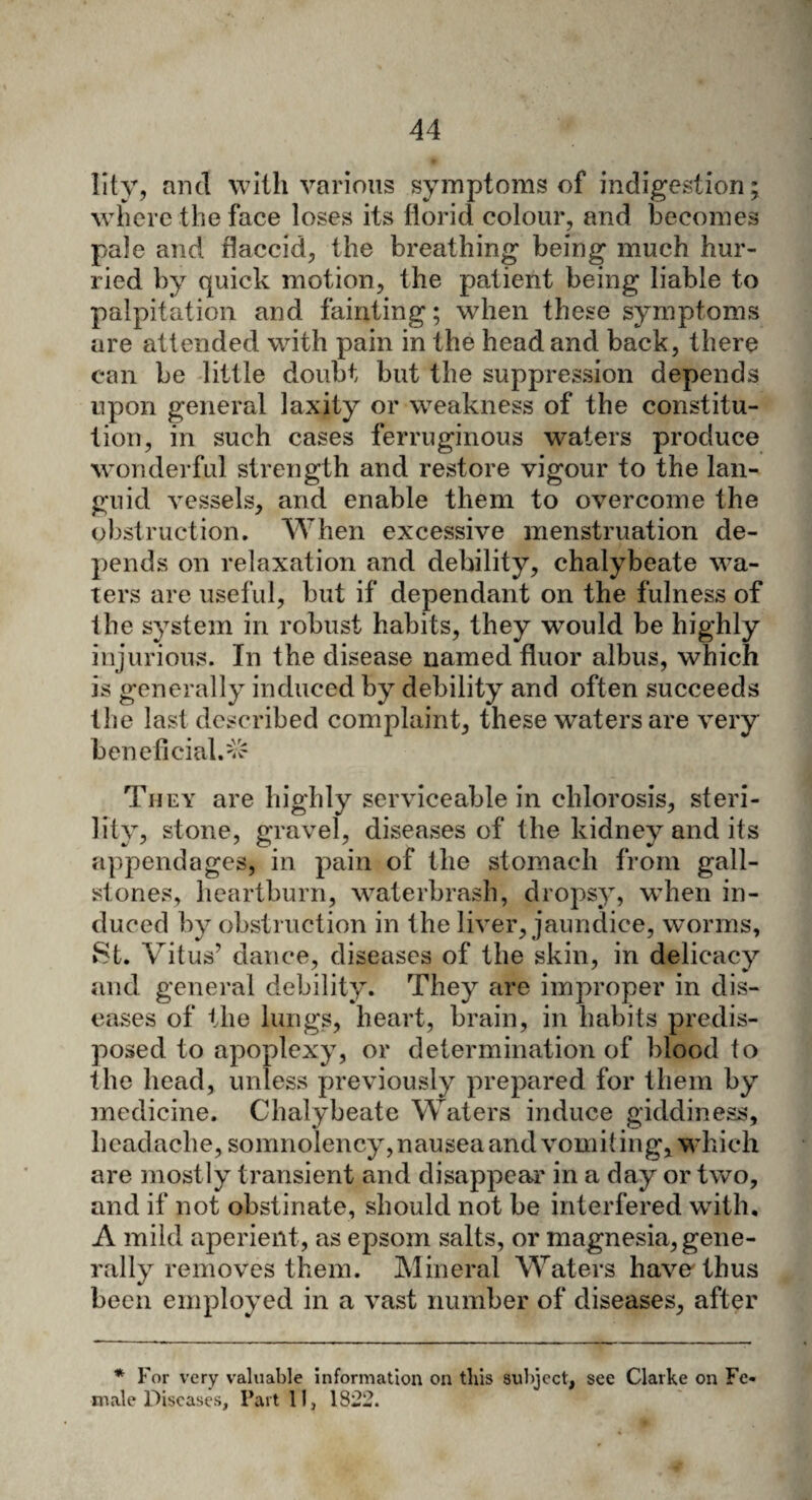 Iity, and with various symptoms of indigestion; where the face loses its florid colour, and becomes pale and flaccid, the breathing being much hur¬ ried by quick motion, the patient being liable to palpitation and fainting; when these symptoms are attended with pain in the head and back, there can be little doubt but the suppression depends upon general laxity or weakness of the constitu¬ tion, in such cases ferruginous waters produce wonderful strength and restore vigour to the lan¬ guid vessels, and enable them to overcome the obstruction. When excessive menstruation de¬ pends on relaxation and debility, chalybeate wa¬ ters are useful, but if dependant on the fulness of the system in robust habits, they would be highly injurious. In the disease named fluor albus, which is generally induced by debility and often succeeds the last described complaint, these waters are very beneficial.^ They are highly serviceable in chlorosis, steri¬ lity, stone, gravel, diseases of the kidney and its appendages, in pain of the stomach from gall¬ stones, heartburn, waterbrash, dropsy, when in¬ duced by obstruction in the liver, jaundice, worms, St. Vitus’ dance, diseases of the skin, in delicacy and general debility. They tire improper in dis¬ eases of the lungs, heart, brain, in habits predis¬ posed to apoplexy, or determination of blood to the head, unless previously prepared for them by medicine. Chalybeate Waters induce giddiness, headache, somnolency, nausea and vomiting, which are mostly transient and disappear in a day or two, and if not obstinate, should not be interfered with. A mild aperient, as epsom salts, or magnesia, gene¬ rally removes them. Mineral Waters have'thus been employed in a vast number of diseases, after * For very valuable information on tins subject, see Clarke on Fe¬ male Diseases, Part 11, 1822.