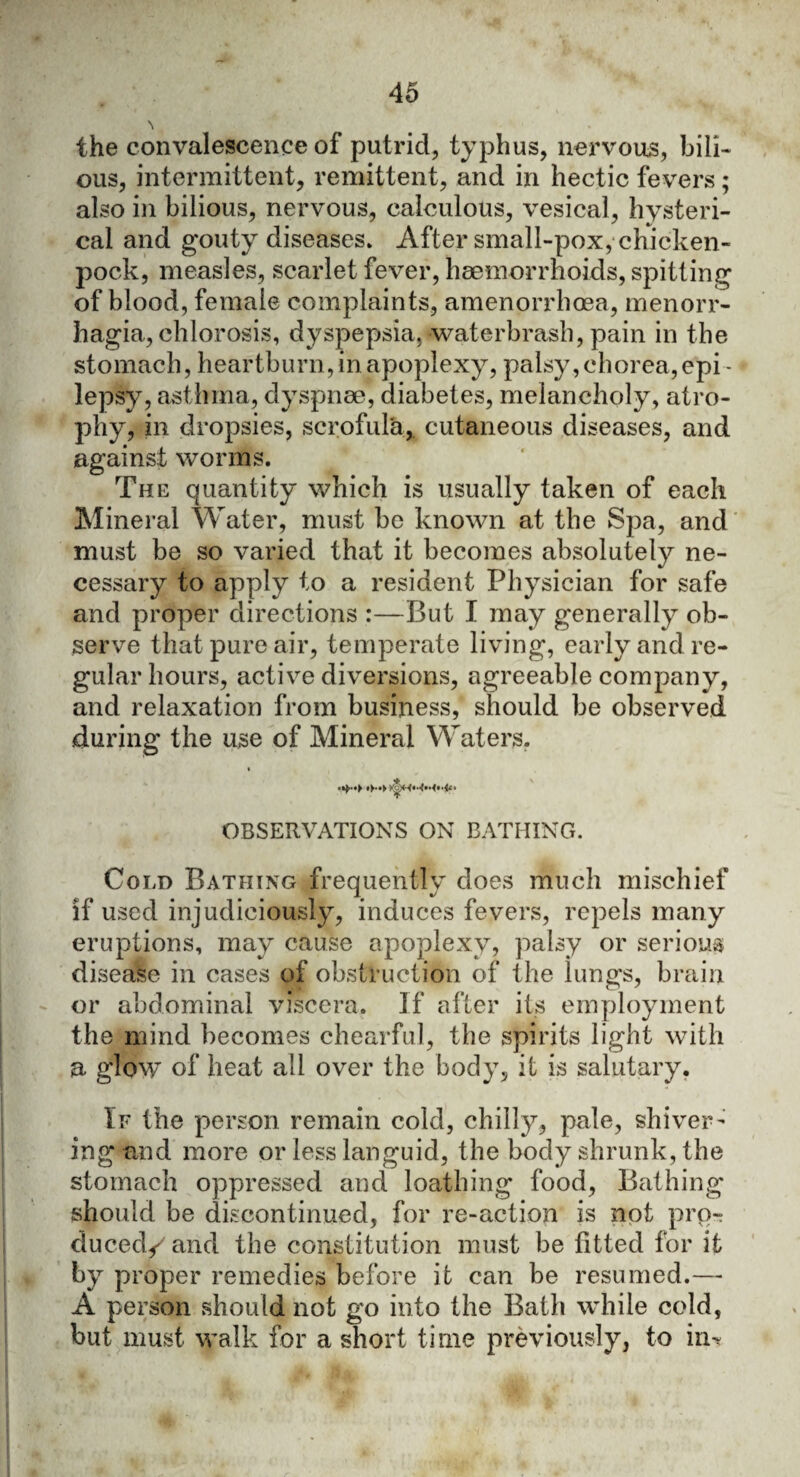 \ the convalescence of putrid, typhus, nervous, bili¬ ous, intermittent, remittent, and in hectic fevers; also in bilious, nervous, calculous, vesical, hysteri¬ cal and gouty diseases* After small-pox, chicken- pock, measles, scarlet fever, haemorrhoids, spitting of blood, female complaints, amenorrhoea, menorr¬ hagia, chlorosis, dyspepsia, waterbrash, pain in the stomach, heartburn,in apoplexy, palsy,chorea,epi - lepsy, asthma, dyspnae, diabetes, melancholy, atro¬ phy, in dropsies, scrofula, cutaneous diseases, and against worms. The quantity which is usually taken of each Mineral Water, must be known at the Spa, and must be so varied that it becomes absolutely ne¬ cessary to apply to a resident Physician for safe and proper directions :—But I may generally ob¬ serve that pure air, temperate living, early and re¬ gular hours, active diversions, agreeable company, and relaxation from business, should be observed during the use of Mineral Waters. OBSERVATIONS ON BATHING. Cold Bathing frequently does much mischief if used injudiciously, induces fevers, repels many eruptions, may cause apoplexy, palsy or serious disease in cases of obstruction of the lungs, brain or abdominal viscera. If after its employment the mind becomes chearful, the spirits light with a glow of heat all over the body, it is salutary. If the person remain cold, chilly, pale, shiver¬ ing and more or less languid, the body shrunk, the stomach oppressed and loathing food, Bathing should be discontinued, for re-action is not pro¬ duced/ and the constitution must be fitted for it by proper remedies before it can be resumed.— A person should not go into the Bath while cold, but must walk for a short time previously, to in>