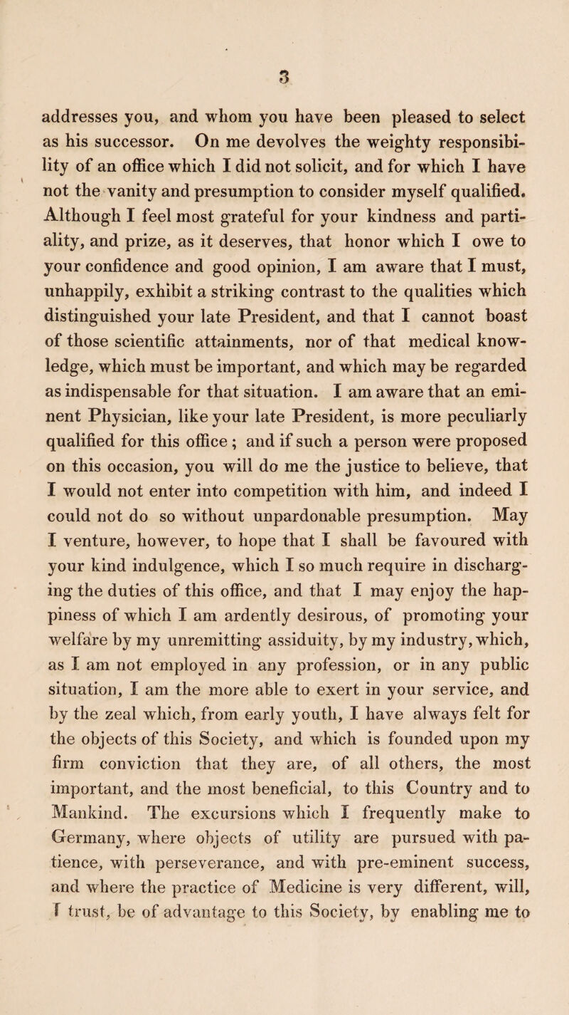 addresses you, and whom you have been pleased to select as his successor. On me devolves the weighty responsibi¬ lity of an office which I did not solicit, and for which I have not the vanity and presumption to consider myself qualified. Although I feel most grateful for your kindness and parti¬ ality, and prize, as it deserves, that honor which I owe to your confidence and good opinion, I am aware that I must, unhappily, exhibit a striking contrast to the qualities which distinguished your late President, and that I cannot boast of those scientific attainments, nor of that medical know¬ ledge, which must be important, and which may be regarded as indispensable for that situation. I am aware that an emi¬ nent Physician, like your late President, is more peculiarly qualified for this office ; and if such a person were proposed on this occasion, you will do me the justice to believe, that I would not enter into competition with him, and indeed I could not do so without unpardonable presumption. May I venture, however, to hope that I shall be favoured with your kind indulgence, which I so much require in discharg¬ ing the duties of this office, and that I may enjoy the hap¬ piness of which I am ardently desirous, of promoting your welfare by my unremitting assiduity, by my industry, which, as I am not employed in any profession, or in any public situation, I am the more able to exert in your service, and by the zeal which, from early youth, I have always felt for the objects of this Society, and which is founded upon my firm conviction that they are, of all others, the most important, and the most beneficial, to this Country and to Mankind. The excursions which I frequently make to Germany, where objects of utility are pursued with pa¬ tience, with perseverance, and with pre-eminent success, and where the practice of Medicine is very different, will, f trust, be of advantage to this Society, by enabling me to