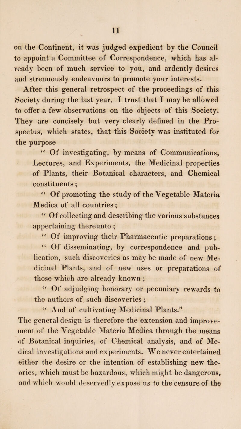 on the Continent, it was judged expedient by the Council to appoint a Committee of Correspondence, which has al¬ ready been of much service to you, and ardently desires and strenuously endeavours to promote your interests. After this general retrospect of the proceedings of this Society during the last year, I trust that I may be allowed to offer a few observations on the objects of this Society. They are concisely but very clearly defined in the Pro¬ spectus, which states, that this Society was instituted for the purpose “ Of investigating, by means of Communications, Lectures, and Experiments, the Medicinal properties of Plants, their Botanical characters, and Chemical constituents; “ Of promoting the study of the Vegetable Materia Medica of all countries ; “ Of collecting and describing the various substances appertaining thereunto; “ Of improving their Pharmaceutic preparations; “ Of disseminating, by correspondence and pub¬ lication, such discoveries as may be made of new Me¬ dicinal Plants, and of new uses or preparations of those which are already known ; “ Of adjudging honorary or pecuniary rewards to the authors of such discoveries; “ And of cultivating Medicinal Plants.” The general design is therefore the extension and improve¬ ment of the Vegetable Materia Medica through the means of Botanical inquiries, of Chemical analysis, and of Me¬ dical investigations and experiments. We never entertained either the desire or the intention of establishing new the¬ ories, which must be hazardous, which might be dangerous, and which would deservedly expose us to the censure of the