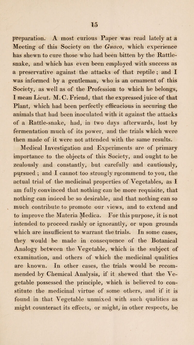 preparation. A most curious Paper was read lately at a Meeting of this Society on the Guaco, which experience has shewn to cure those who had been bitten by the Rattle¬ snake, and which has even been employed with success as a preservative against the attacks of that reptile; and I was informed by a gentleman, who is an ornament of this Society, as well as of the Profession to which he belongs, I mean Lieut. M. C. Friend, that the expressed juice of that Plant, which had been perfectly efficacious in securing the animals that had been inoculated with it against the attacks of a Rattle-snake, had, in two days afterwards, lost by fermentation much of its power, and the trials which were then made of it were not attended with the same results. Medical Investigation and Experiments are of primary importance to the objects of this Society, and ought to be zealously and constantly, but carefully and cautiously, pursued ; and I cannot too strongly recommend to you, the actual trial of the medicinal properties of Vegetables, as I am fully convinced that nothing can be more requisite, that nothing can indeed be so desirable, and that nothing can so , much contribute to promote our views, and to extend and to improve the Materia Medica. For this purpose, it is not intended to proceed rashly or ignorantly, or upon grounds which are insufficient to warrant the trials. In some cases, they would be made in consequence of the Botanical Analogy between the Vegetable, which is the subject of examination, and others of which the medicinal qualities are known. In other cases, the trials would be recom¬ mended by Chemical Analysis, if it shewed that the Ve¬ getable possessed the principle, which is believed to con¬ stitute the medicinal virtue of some others, and if it is found in that Vegetable unmixed with such qualities as might counteract its effects, or might, in other respects, be