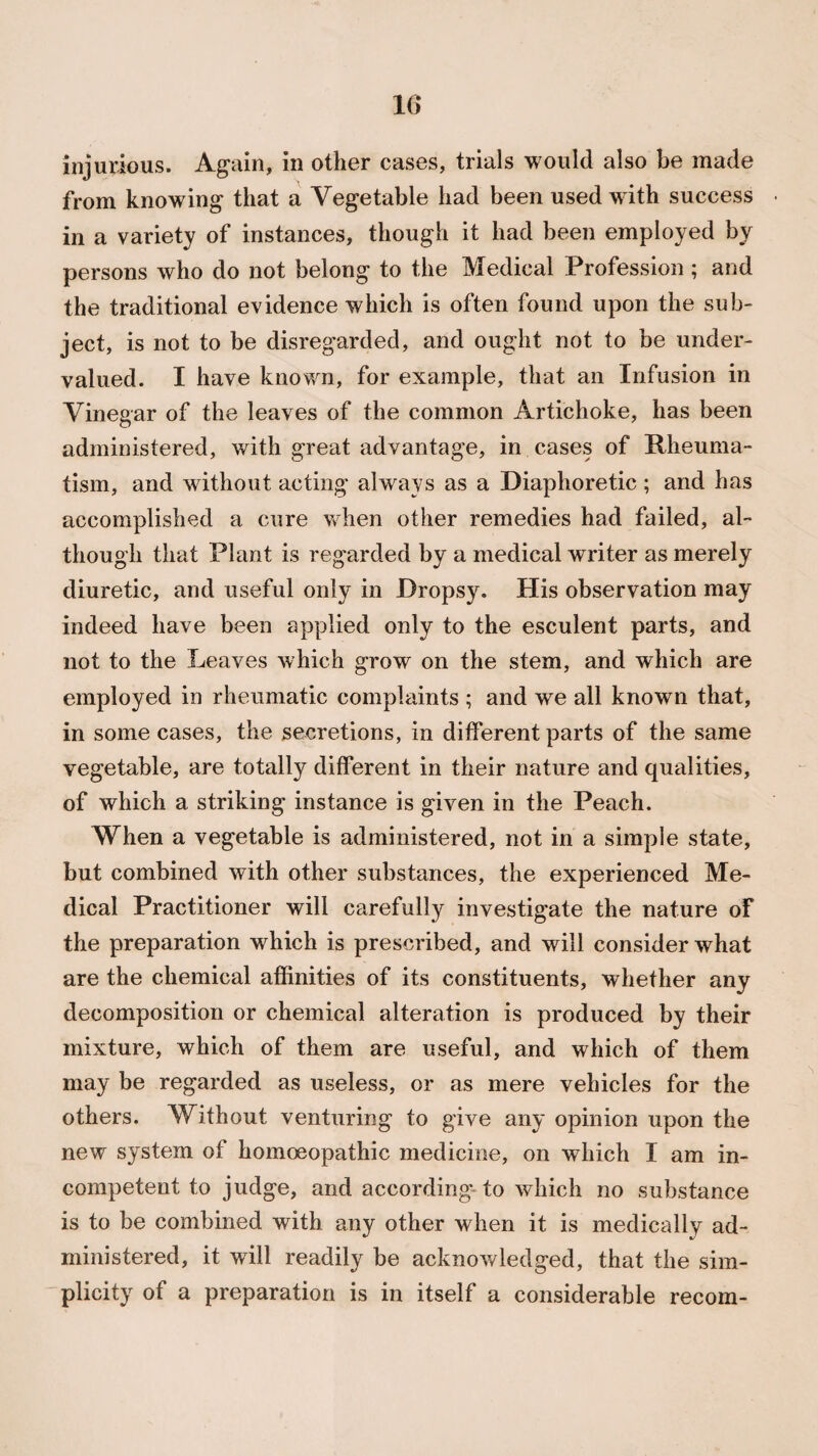 injurious. Again, in other cases, trials would also be made from knowing that a Vegetable had been used with success • in a variety of instances, though it had been employed by persons who do not belong to the Medical Profession; and the traditional evidence which is often found upon the sub¬ ject, is not to be disregarded, and ought not to be under¬ valued. I have known, for example, that an Infusion in Vinegar of the leaves of the common Artichoke, has been administered, with great advantage, in cases of Rheuma¬ tism, and without acting always as a Diaphoretic ; and has accomplished a cure when other remedies had failed, al¬ though that Plant is regarded by a medical writer as merely diuretic, and useful only in Dropsy. His observation may indeed have been applied only to the esculent parts, and not to the Leaves which grow on the stem, and which are employed in rheumatic complaints ; and we all known that, in some cases, the secretions, in different parts of the same vegetable, are totally different in their nature and qualities, of which a striking instance is given in the Peach. When a vegetable is administered, not in a simple state, but combined with other substances, the experienced Me¬ dical Practitioner will carefully investigate the nature of the preparation which is prescribed, and will consider what are the chemical affinities of its constituents, whether any decomposition or chemical alteration is produced by their mixture, which of them are useful, and which of them may be regarded as useless, or as mere vehicles for the others. Without venturing to give any opinion upon the new system of homoeopathic medicine, on which I am in¬ competent to judge, and according to which no substance is to be combined with any other when it is medically ad¬ ministered, it will readily be acknowledged, that the sim¬ plicity of a preparation is in itself a considerable recom-