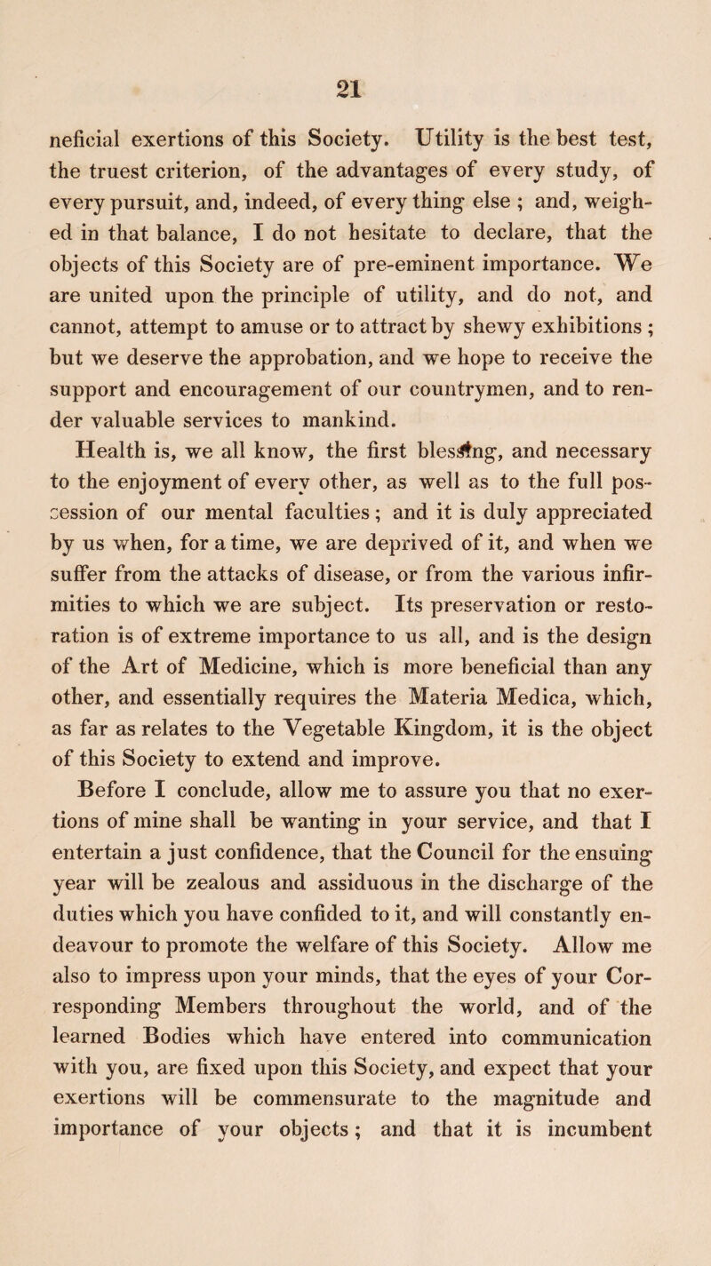 neficial exertions of this Society. Utility is the best test, the truest criterion, of the advantages of every study, of every pursuit, and, indeed, of every thing else ; and, weigh¬ ed in that balance, I do not hesitate to declare, that the objects of this Society are of pre-eminent importance. We are united upon the principle of utility, and do not, and cannot, attempt to amuse or to attract by shewy exhibitions ; but we deserve the approbation, and we hope to receive the support and encouragement of our countrymen, and to ren¬ der valuable services to mankind. Health is, we all know, the first bles^fng, and necessary to the enjoyment of every other, as well as to the full pos¬ session of our mental faculties; and it is duly appreciated by us when, for a time, we are deprived of it, and when we suffer from the attacks of disease, or from the various infir¬ mities to which we are subject. Its preservation or resto¬ ration is of extreme importance to us all, and is the design of the Art of Medicine, which is more beneficial than any other, and essentially requires the Materia Medica, which, as far as relates to the Vegetable Kingdom, it is the object of this Society to extend and improve. Before I conclude, allow me to assure you that no exer¬ tions of mine shall be wanting in your service, and that I entertain a just confidence, that the Council for the ensuing year will be zealous and assiduous in the discharge of the duties which you have confided to it, and will constantly en¬ deavour to promote the welfare of this Society. Allow me also to impress upon your minds, that the eyes of your Cor¬ responding Members throughout the world, and of the learned Bodies which have entered into communication with you, are fixed upon this Society, and expect that your exertions will be commensurate to the magnitude and importance of your objects; and that it is incumbent