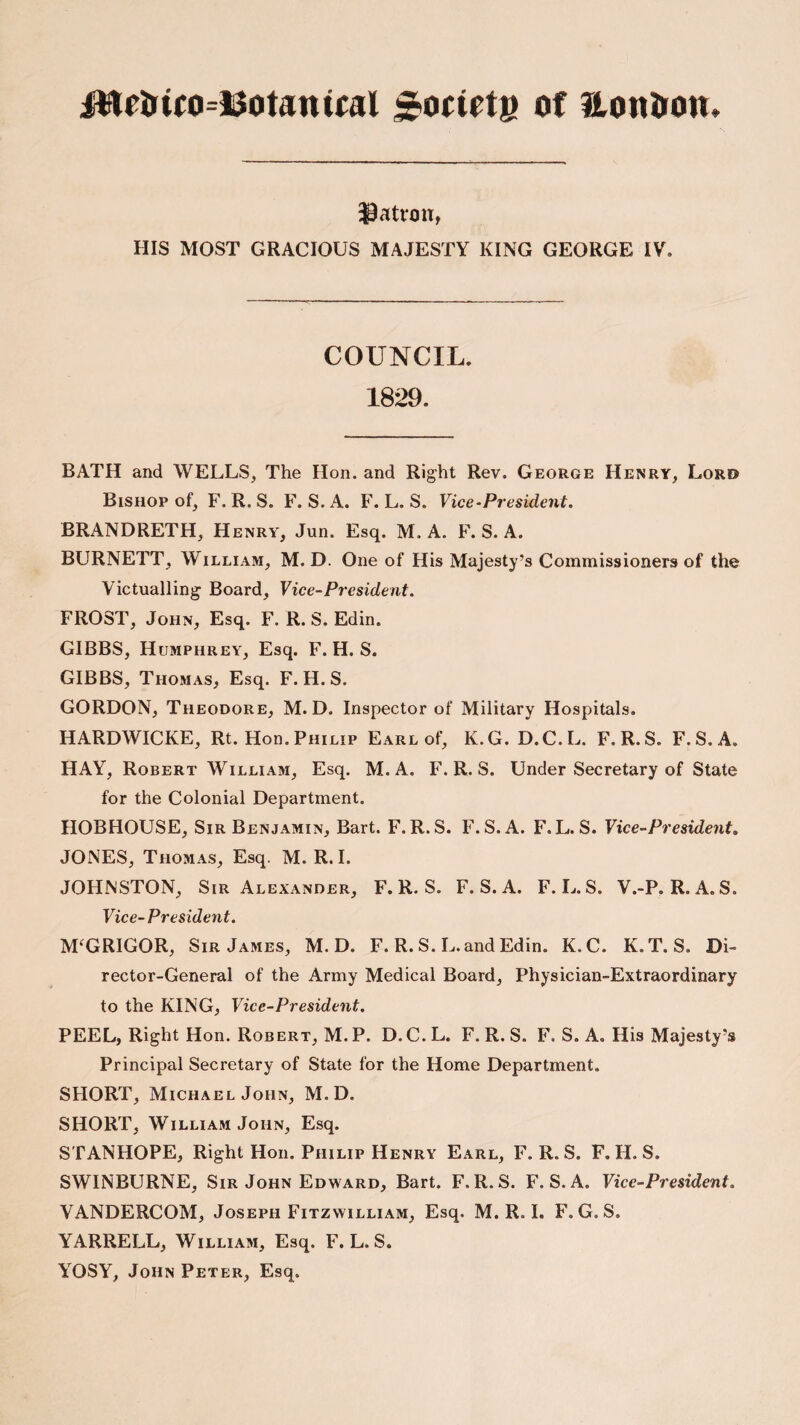 iWrtrico=13otamffll JJoctetg of London. patron, HIS MOST GRACIOUS MAJESTY KING GEORGE IV. COUNCIL. 1829. BATH and WELLS, The Hon. and Right Rev. George Henry, Lord Bishop of, F.R.S. F. S.A. F. L. S. Vice-President. BRANDRETH, Henry, Jun. Esq. M. A. F. S. A. BURNETT, William, M. D. One of His Majesty’s Commissioners of the Victualling Board, Vice-President. FROST, John, Esq. F. R. S. Edin. GIBBS, Humphrey, Esq. F. H. S. GIBBS, Thomas, Esq. F. H. S. GORDON, Theodore, M. D. Inspector of Military Hospitals. HARDWICKE, Rt. Hon. Philip Earl of, K.G. D.C.L. F.R.S. F.S.A. HAY, Robert William, Esq. M. A. F.R.S. Under Secretary of State for the Colonial Department. HOBHOUSE, Sir Benjamin, Bart. F.R.S. F.S.A. F. L. S. Vice-President. JONES, Thomas, Esq. M. R. I. JOHNSTON, Sir Alexander, F.R.S. F.S.A. F. L. S. V.-P. R. A. S. Vice-President. M‘GRIGOR, Sir James, M. D. F. R. S. L. and Edin. K. C. K. T. S. Di¬ rector-General of the Army Medical Board, Physician-Extraordinary to the KING, Vice-President. PEEL, Right Hon. Robert, M.P. D.C.L. F.R.S. F. S.A. His Majesty’s Principal Secretary of State for the Home Department. SHORT, Michael John, M. D. SHORT, William John, Esq. STANHOPE, Right Hon. Philip Henry Earl, F.R.S. F. H. S. SWINBURNE, Sir John Edward, Bart. F.R.S. F.S.A. Vice-President. VANDERCOM, Joseph Fitzwilliam, Esq. M. R. I. F. G. S. YARRELL, William, Esq. F. L. S. YOSY, John Peter, Esq.