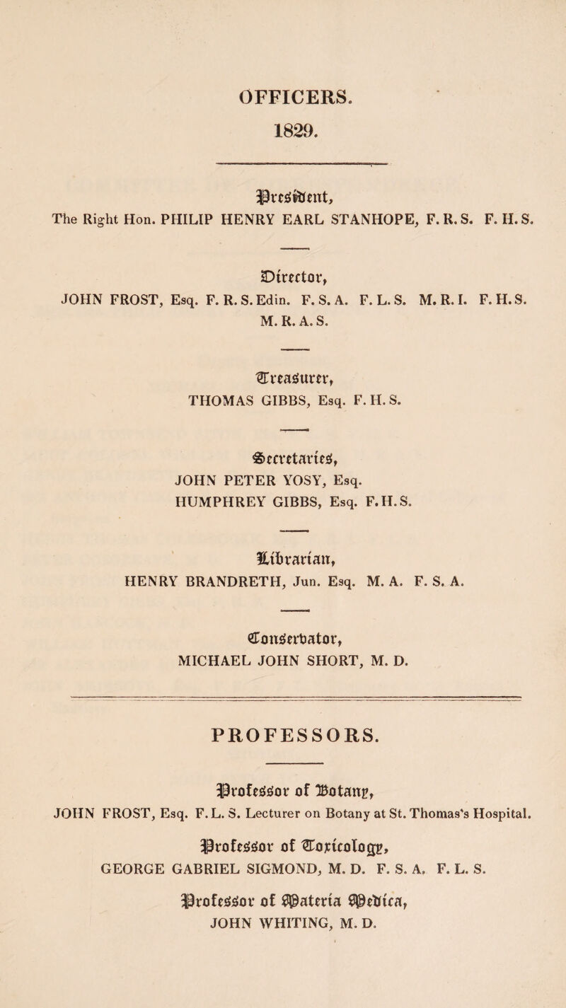 OFFICERS. 1829. -Preg&ent, The Right Hon. PHILIP HENRY EARL STANHOPE, F.R.S. F. H.S. SDfrwtor, JOHN FROST, Esq. F. R.S.Edin. F. S. A. F. L. S. M. R. I. F.H.S. M. R. A. S. STreatfum, THOMAS GIBBS, Esq. F.H.S. Semtavteg, JOHN PETER YOSY, Esq. HUMPHREY GIBBS, Esq. F.H.S. Hftrarian, HENRY BRANDRETH, Jun. Esq. M. A. F. S. A. &onderbator, MICHAEL JOHN SHORT, M. D. PROFESSORS. of Botany JOHN FROST, Esq. F. L. S. Lecturer on Botany at St. Thomas's Hospital. Jirofe&tor of ^Tojcuologg, GEORGE GABRIEL SIGMOND, M. D. F. S. A. F. L. S. professor of Materia
