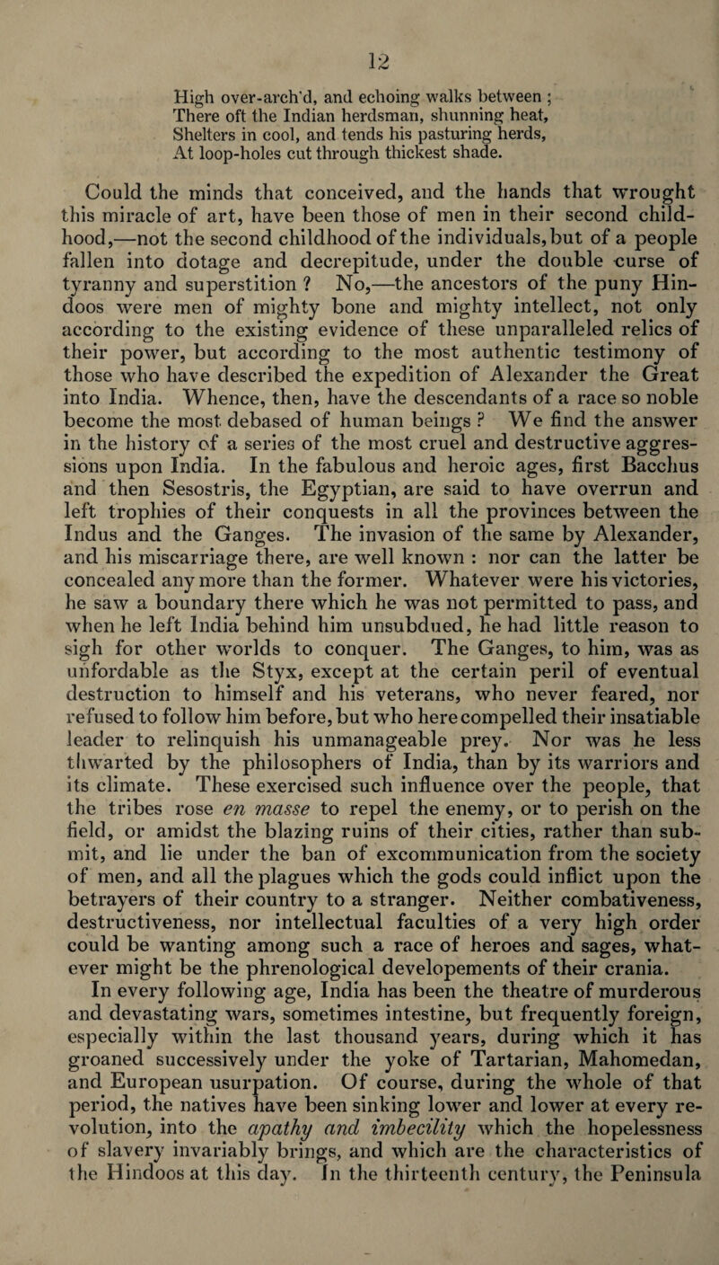 High over-arch'd, and echoing walks between ; There oft the Indian herdsman, shunning heat. Shelters in cool, and tends his pasturing herds, At loop-holes cut through thickest shade. Could the minds that conceived, and the hands that wrought this miracle of art, have been those of men in their second child¬ hood,—not the second childhood of the individuals, but of a people fallen into dotage and decrepitude, under the double curse of tyranny and superstition ? No,—the ancestors of the puny Hin¬ doos were men of mighty bone and mighty intellect, not only according to the existing evidence of these unparalleled relics of their power, but according to the most authentic testimony of those who have described the expedition of Alexander the Great into India. Whence, then, have the descendants of a race so noble become the most debased of human beings ? We find the answer in the history of a series of the most cruel and destructive aggres¬ sions upon India. In the fabulous and heroic ages, first Bacchus and then Sesostris, the Egyptian, are said to have overrun and left trophies of their conquests in all the provinces between the Indus and the Ganges. The invasion of the same by Alexander, and his miscarriage there, are well known : nor can the latter be concealed any more than the former. Whatever were his victories, he saw a boundary there which he was not permitted to pass, and when he left India behind him unsubdued, he had little reason to sigh for other worlds to conquer. The Ganges, to him, was as unfordable as the Styx, except at the certain peril of eventual destruction to himself and his veterans, who never feared, nor refused to follow him before, but who here compelled their insatiable leader to relinquish his unmanageable prey. Nor was he less thwarted by the philosophers of India, than by its warriors and its climate. These exercised such influence over the people, that the tribes rose en masse to repel the enemy, or to perish on the field, or amidst the blazing ruins of their cities, rather than sub¬ mit, and lie under the ban of excommunication from the society of men, and all the plagues which the gods could inflict upon the betrayers of their country to a stranger. Neither combativeness, destructiveness, nor intellectual faculties of a very high order could be wanting among such a race of heroes and sages, what¬ ever might be the phrenological developements of their crania. In every following age, India has been the theatre of murderous and devastating wars, sometimes intestine, but frequently foreign, especially within the last thousand years, during which it has groaned successively under the yoke of Tartarian, Mahomedan, and European usurpation. Of course, during the whole of that period, the natives have been sinking lower and lower at every re¬ volution, into the apathy and imbecility which the hopelessness of slavery invariably brings, and which are the characteristics of the Hindoos at this day. In the thirteenth century, the Peninsula
