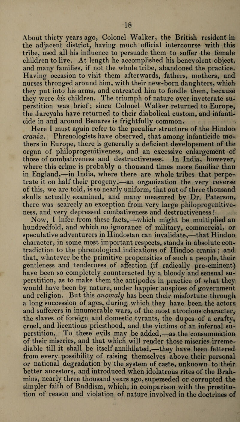 1-8- About thirty years ago, Colonel Walker, the British resident in the adjacent district, having much official intercourse with this tribe, used all his influence to persuade them to suffer the female children to live. At length he accomplished his benevolent object, and many families, if not the whole tribe, abandoned the practice. Having occasion to visit them afterwards, fathers, mothers, and nurses thronged around him, with their new-born daughters, which they put into his arms, and entreated him to fondle them, because they were his children. The triumph of nature over inveterate su¬ perstition was brief; since Colonel Walker returned to Europe, the Jareyahs have returned to their diabolical custom, and infanti¬ cide in and around Benares is frightfully common. Here I must again refer to the peculiar structure of the Hindoo crania. Phrenologists have observed, that among infanticide mo¬ thers in Europe, there is generally a deficient developement of the organ of philoprogenitiveness, and an excessive enlargement of those of combativeness and destructiveness. In India, however, where this crime is probably a thousand times more familiar than in England,—in India, where there are whole tribes that perpe¬ trate it on half their progeny,—an organization the very reverse of this, we are told, is so nearly uniform, that out of three thousand skulls actually examined, and many measured by Dr. Paterson, there was scarcely an exception from very large philoprogenitive¬ ness, and very depressed combativeness and destructiveness ! Now, I infer from these facts,—which might be multiplied an hundredfold, and which no ignorance of military, commercial, or speculative adventurers in Hindostan can invalidate,—-that Hindoo character, in some most important respects, stands in absolute con¬ tradiction to the phrenological indications of Hindoo crania ; and that, whatever be the primitive propensities of such a people, their gentleness and tenderness of affection (if radically pre-eminent) have been so completely counteracted by a bloody and sensual su¬ perstition, as to make them the antipodes in practice of what they would have been by nature, under happier auspices of government and religion. But this anomaly has been their misfortune through a long succession of ages, during which they have been the actors and sufferers in innumerable wars, of the most atrocious character, the slaves of foreign and domestic tyrants, the dupes of a crafty, cruel, and licentious priesthood, and the victims of an infernal su¬ perstition. To these evils may be added,—as the consummation of their miseries, and that which will render those miseries irreme¬ diable till it shall be itself annihilated,—they have been fettered from every possibility of raising themselves above their personal or national degradation by the system of caste, unknown to their better ancestors, and introduced when idolatrous rites of the Brah¬ mins, nearly three thousand years ago, superseded or corrupted the simpler faith of Buddism, which, in comparison with the prostitu¬ tion of reason and violation of nature involved in the doctrines of