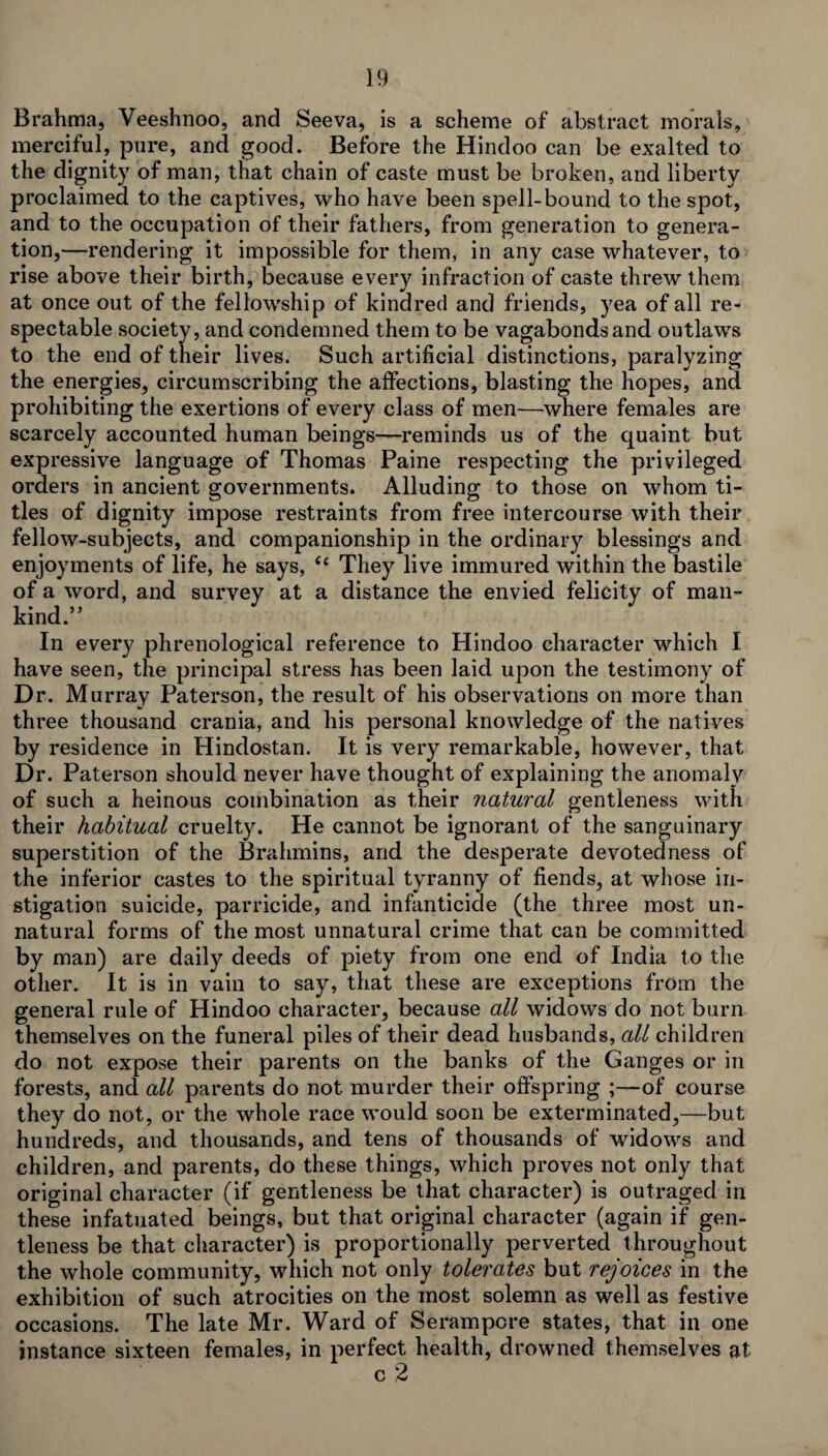 Brahma, Veeshnoo, and Seeva, is a scheme of abstract morals, merciful, pure, and good. Before the Hindoo can be exalted to the dignity of man, that chain of caste must be broken, and liberty proclaimed to the captives, who have been spell-bound to the spot, and to the occupation of their fathers, from generation to genera¬ tion,—rendering it impossible for them, in any case whatever, to x*ise above their birth, because every infraction of caste threw them at once out of the fellowship of kindred and friends, yea of all re¬ spectable society, and condemned them to be vagabonds and outlaws to the end of their lives. Such artificial distinctions, paralyzing the energies, circumscribing the affections, blasting the hopes, and prohibiting the exertions of every class of men—where females are scarcely accounted human beings—reminds us of the quaint but expressive language of Thomas Paine respecting the privileged orders in ancient governments. Alluding to those on whom ti¬ tles of dignity impose restraints from free intercourse with their fellow-subjects, and companionship in the ordinary blessings and enjoyments of life, he says, Cc They live immured within the bastile of a word, and survey at a distance the envied felicity of man¬ kind.” In every phrenological reference to Hindoo character which I have seen, the principal stress has been laid upon the testimony of Dr. Murray Paterson, the result of his observations on more than three thousand crania, and his personal knowledge of the natives by residence in Hindostan. It is very remarkable, however, that Dr. Paterson should never have thought of explaining the anomaly of such a heinous combination as their natural gentleness with their habitual cruelty. He cannot be ignorant of the sanguinary superstition of the Brahmins, and the desperate devotedness of the inferior castes to the spiritual tyranny of fiends, at whose in¬ stigation suicide, parricide, and infanticide (the three most un¬ natural forms of the most unnatural crime that can be committed by man) are daily deeds of piety from one end of India to the other. It is in vain to say, that these are exceptions from the general rule of Hindoo character, because all widows do not burn themselves on the funeral piles of their dead husbands, all children do not expose their parents on the banks of the Ganges or in forests, and all parents do not murder their offspring ;—of course they do not, or the whole race would soon be exterminated,—but hundreds, and thousands, and tens of thousands of widows and children, and parents, do these things, which proves not only that original character (if gentleness be that character) is outraged in these infatuated beings, but that original character (again if gen¬ tleness be that character) is proportionally perverted throughout the whole community, which not only tolerates but rejoices in the exhibition of such atrocities on the most solemn as well as festive occasions. The late Mr. Ward of Serampcre states, that in one instance sixteen females, in perfect health, drowned themselves at c 2